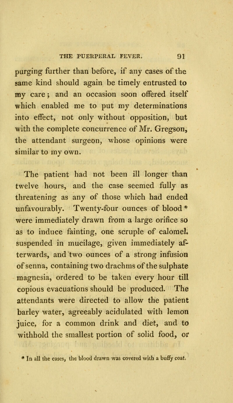 purging further than before, if any cases of the same kind should again be timely entrusted to my care; and an occasion soon offered itself which enabled me to put my determinations into effect, not only without opposition, but with the complete concurrence of Mr. Gregson, the attendant surgeon, whose opinions were similar to my own. The patient had not been ill longer than twelve hours, and the case seemed fully as threatening as any of those which had ended unfavourably. Twenty-four ounces of blood * were immediately drawn from a large orifice so as to induce fainting, one scruple of calomel, suspended in mucilage, given immediately af- terwards, and two ounces of a strong infusion of senna, containing two drachms of the sulphate magnesia, ordered to be taken every hour till copious evacuations should be produced. The attendants were directed to allow the patient barley water, agreeably acidulated with lemon juice, for a common drink and diet, and to withhold the smallest portion of solid food, or * In all the cases, the blood drawn was covered with a buffy coat,