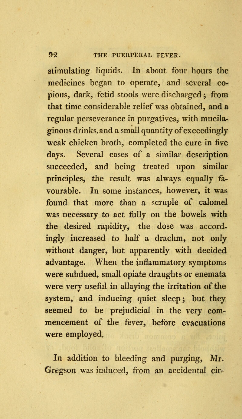 stimulating liquids. In about four hours the medicines began to operate, and several co- pious, dark, fetid stools were discharged; from that time considerable relief was obtained, and a regular perseverance in purgatives, with mucila- ginous drinks, and a small quantity of exceedingly weak chicken broth, completed the cure in five days. Several cases of a similar description succeeded, and being treated upon similar principles, the result was always equally fa- vourable. In some instances, however, it was found that more than a scruple of calomel was necessary to act fully on the bowels with the desired rapidity, the dose was accord- ingly increased to half a drachm, not only without danger, but apparently with decided advantage. When the inflammatory symptoms were subdued, small opiate draughts or enemata were very useful in allaying the irritation of the system, and inducing quiet sleep; but they seemed to be prejudicial in the very com- mencement of the fever, before evacuations were employed, In addition to bleeding and purging, Mr. Gregson was induced, from an accidental ch>