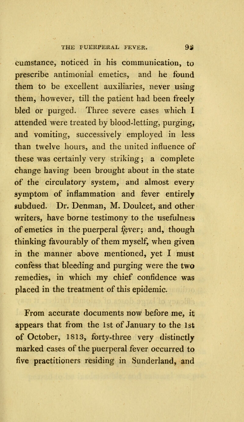 cumstance, noticed in his communication, to prescribe antimonial emetics, and he found them to be excellent auxiliaries, never using them, however, till the patient had been freely bled or purged. Three severe cases which I attended were treated by blood-letting, purging, and vomiting, successively employed in less than twelve hours, and the united influence of these was certainly very striking; a complete change having been brought about in the state of the circulatory system, and almost every symptom of inflammation and fever entirely subdued. Dr. Denman, M. Doulcet, and other writers, have borne testimony to the usefulness of emetics in the puerperal i^ver; and, though thinking favourably of them myself, when given in the manner above mentioned, yet I must confess that bleeding and purging were the two remedies, in which my chief confidence was placed in the treatment of this epidemic. From accurate documents now before me, it appears that from the 1st of January to the 1st of October, 1813, forty-three very distinctly marked cases of the puerperal fever occurred to five practitioners residing in Sunderland, and