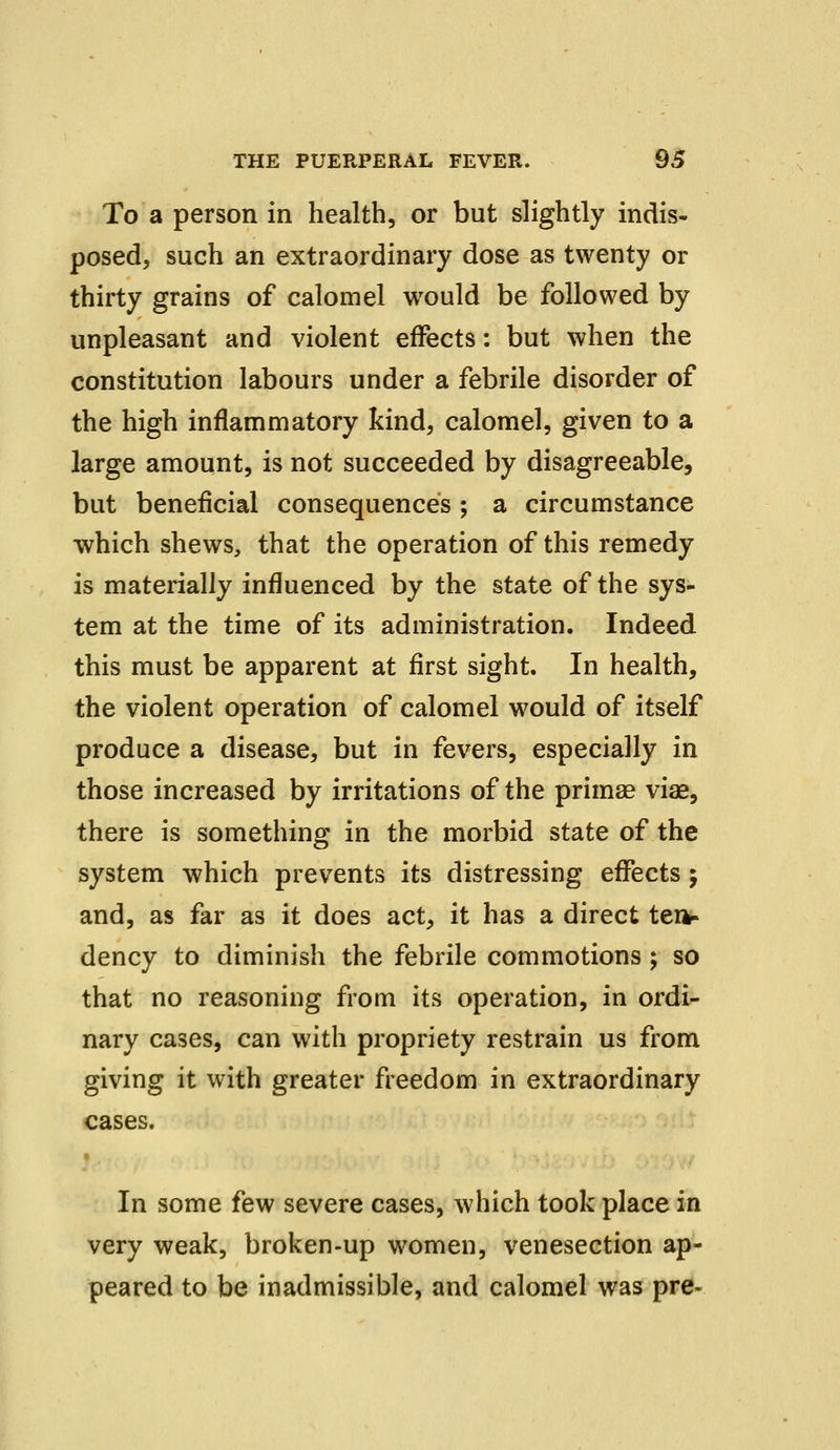 To a person in health, or but slightly indis- posed, such an extraordinary dose as twenty or thirty grains of calomel would be followed by unpleasant and violent effects: but when the constitution labours under a febrile disorder of the high inflammatory kind, calomel, given to a large amount, is not succeeded by disagreeable, but beneficial consequences ; a circumstance which shews, that the operation of this remedy is materially influenced by the state of the sys- tem at the time of its administration. Indeed this must be apparent at first sight. In health, the violent operation of calomel would of itself produce a disease, but in fevers, especially in those increased by irritations of the primae viae, there is something in the morbid state of the system which prevents its distressing effects; and, as far as it does act, it has a direct ten- dency to diminish the febrile commotions ; so that no reasoning from its operation, in ordi- nary cases, can with propriety restrain us from giving it with greater freedom in extraordinary cases. In some few severe cases, which took place in very weak, broken-up women, venesection ap- peared to be inadmissible, and calomel was pre-