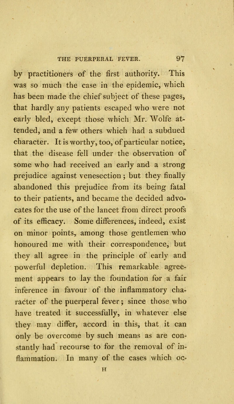 by practitioners of the first authority. This was so much the case in the epidemic, which has been made the chief subject of these pages, that hardly any patients escaped who were not early bled, except those which Mr. Wolfe at- tended, and a few others which had a subdued character. It is worthy, too, of particular notice, that the disease fell under the observation of some who had received an early and a strong prejudice against venesection ; but they finally abandoned this prejudice from its being fatal to their patients, and became the decided advo- cates for the use of the lancet from direct proofs of its efficacy. Some differences, indeed, exist on minor points, among those gentlemen who honoured me with their correspondence, but they all agree in the principle of early and powerful depletion. This remarkable agree- ment appears to lay the foundation for a fair inference in favour of the inflammatory cha- racter of the puerperal fever; since those who have treated it successfully, in whatever else they may differ, accord in this, that it can only be overcome by such means as are con- stantly had recourse to for the removal of in- flammation. In many of the cases which oc- tt