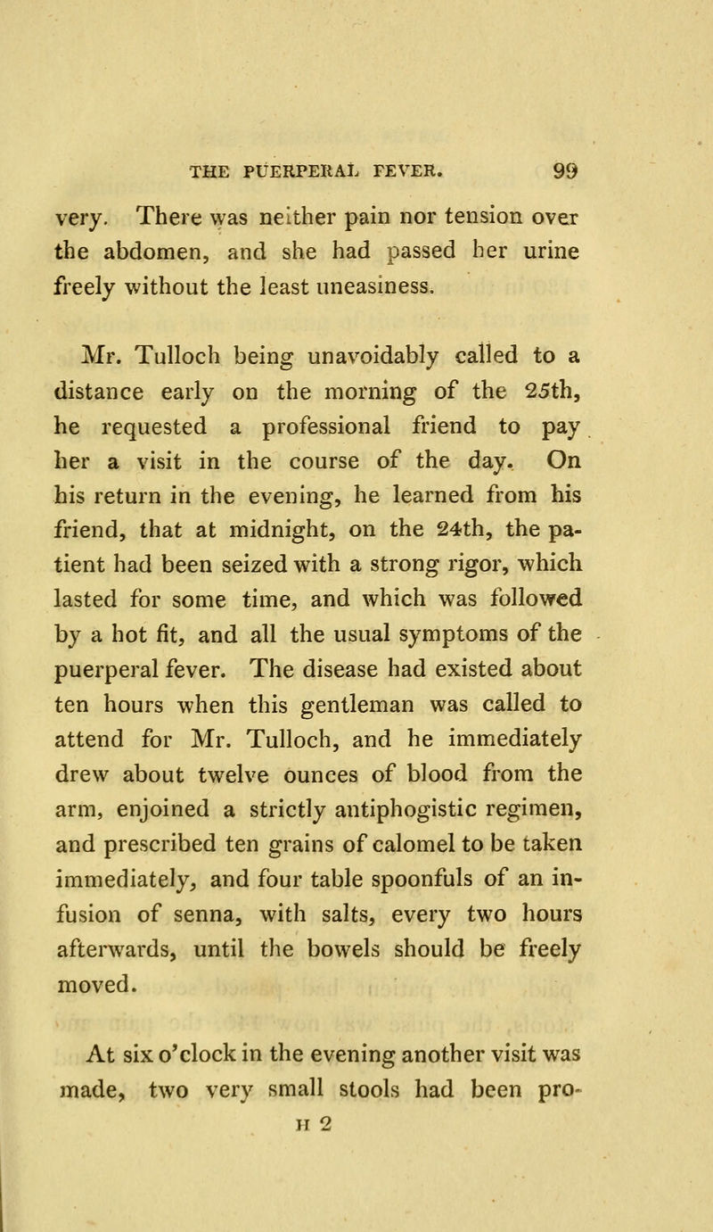very. There was neither pain nor tension over the abdomen, and she had passed her urine freely without the least uneasiness. Mr. Tulloch being unavoidably called to a distance early on the morning of the 25th, he requested a professional friend to pay her a visit in the course of the day. On his return in the evening, he learned from his friend, that at midnight, on the 24th, the pa- tient had been seized with a strong rigor, which lasted for some time, and which was followed by a hot fit, and all the usual symptoms of the puerperal fever. The disease had existed about ten hours when this gentleman was called to attend for Mr. Tulloch, and he immediately drew about twelve ounces of blood from the arm, enjoined a strictly antiphogistic regimen, and prescribed ten grains of calomel to be taken immediately, and four table spoonfuls of an in- fusion of senna, with salts, every two hours afterwards, until the bowels should be freely moved. At six o'clock in the evening another visit was made, two very small stools had been pro- ii 2