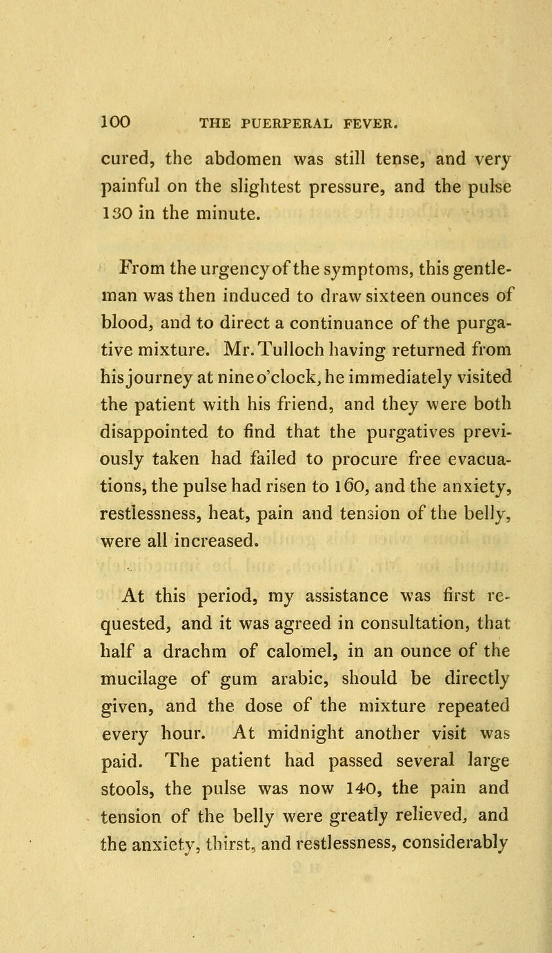 cured, the abdomen was still tense, and very painful on the slightest pressure, and the pulse 130 in the minute. From the urgency of the symptoms, this gentle- man was then induced to draw sixteen ounces of blood, and to direct a continuance of the purga- tive mixture. Mr. Tulloch having returned from his journey at nine o'clock, he immediately visited the patient with his friend, and they were both disappointed to find that the purgatives previ- ously taken had failed to procure free evacua- tions, the pulse had risen to 160, and the anxiety, restlessness, heat, pain and tension of the belly, were all increased. At this period, my assistance was first re- quested, and it was agreed in consultation, that half a drachm of calomel, in an ounce of the mucilage of gum arabic, should be directly given, and the dose of the mixture repeated every hour. At midnight another visit was paid. The patient had passed several large stools, the pulse was now 140, the pain and tension of the belly were greatly relieved,, and the anxiety, thirst, and restlessness, considerably