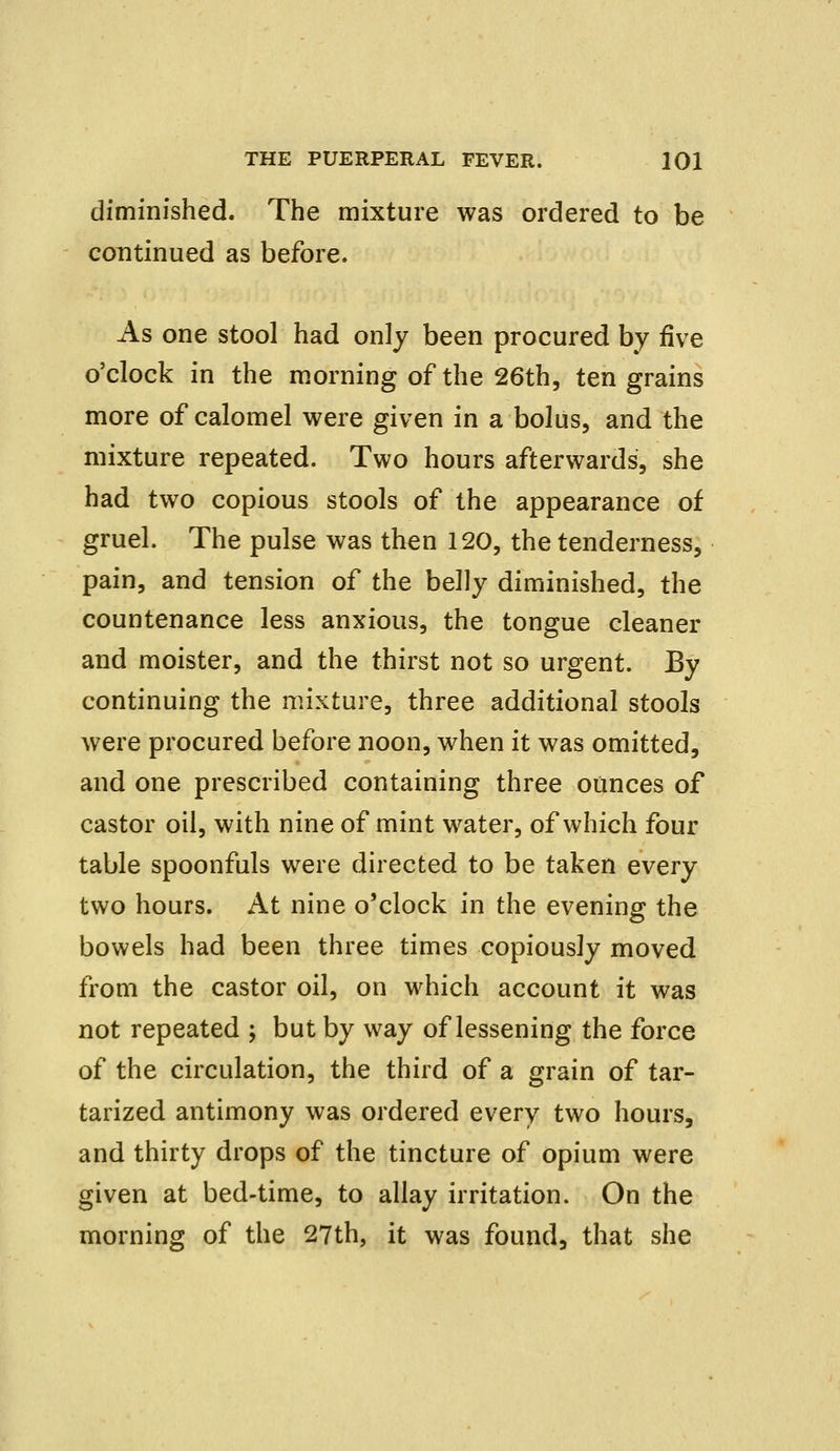 diminished. The mixture was ordered to be continued as before. As one stool had only been procured by five o'clock in the morning of the 26th, ten grains more of calomel were given in a bolus, and the mixture repeated. Two hours afterwards, she had two copious stools of the appearance of gruel. The pulse was then 120, the tenderness, pain, and tension of the belly diminished, the countenance less anxious, the tongue cleaner and moister, and the thirst not so urgent. By continuing the mixture, three additional stools were procured before noon, when it was omitted, and one prescribed containing three ounces of castor oil, with nine of mint water, of which four table spoonfuls were directed to be taken every two hours. At nine o'clock in the evening the bowels had been three times copiously moved from the castor oil, on which account it was not repeated ; but by way of lessening the force of the circulation, the third of a grain of tar- tarized antimony was ordered every two hours, and thirty drops of the tincture of opium were given at bed-time, to allay irritation. On the morning of the 27th, it was found, that she