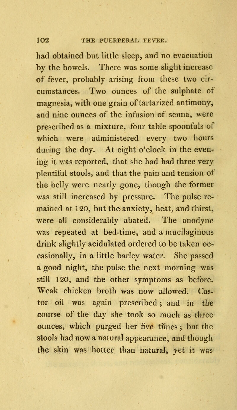 had obtained but little sleep, and no evacuation by the bowels. There was some slight increase of fever, probably arising from these two cir- cumstances. Two ounces of the sulphate of magnesia, with one grain of tartarized antimony, and nine ounces of the infusion of senna, were prescribed as a mixture, four table spoonfuls of which were administered every two hours during the day. At eight o'clock in the even- ing it was reported, that she had had three very plentiful stools, and that the pain and tension of the belly were nearly gone, though the former was still increased by pressure. The pulse rer mained at 120, but the anxiety, heat, and thirst, were all considerably abated. The anodyne was repeated at bed-time, and a mucilaginous drink slightly acidulated ordered to be taken oc- casionally, in a little barley water. She passed a good night, the pulse the next morning was still 120, and the other symptoms as before. Weak chicken broth was now allowed. Cas- tor oil was again prescribed; and in the course of the day she took so much as three ounces, which purged her five times; but the stools had now a natural appearance, and though the skin was hotter than natural, yet it was