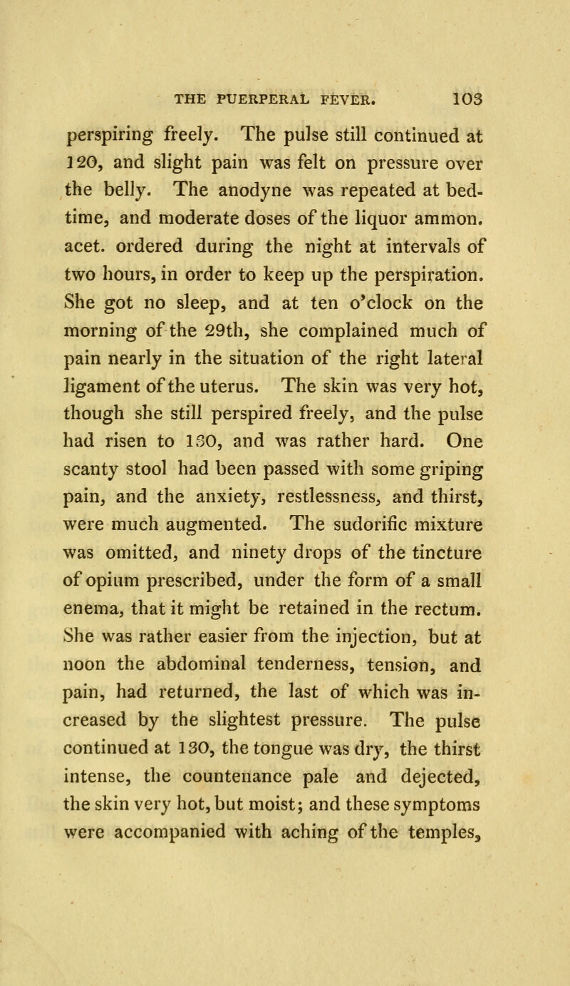 perspiring freely. The pulse still continued at 120, and slight pain was felt on pressure over the belly. The anodyne was repeated at bed- time, and moderate doses of the liquor ammon. acet. ordered during the night at intervals of two hours, in order to keep up the perspiration. She got no sleep, and at ten o'clock on the morning of the 29th, she complained much of pain nearly in the situation of the right lateral ligament of the uterus. The skin was very hot, though she still perspired freely, and the pulse had risen to ISO, and was rather hard. One scanty stool had been passed with some griping pain, and the anxiety, restlessness, and thirst, were much augmented. The sudorific mixture was omitted, and ninety drops of the tincture of opium prescribed, under the form of a small enema, that it might be retained in the rectum. She was rather easier from the injection, but at noon the abdominal tenderness, tension, and pain, had returned, the last of which was in- creased by the slightest pressure. The pulse continued at 130, the tongue was dry, the thirst intense, the countenance pale and dejected, the skin very hot, but moist; and these symptoms were accompanied with aching of the temples,