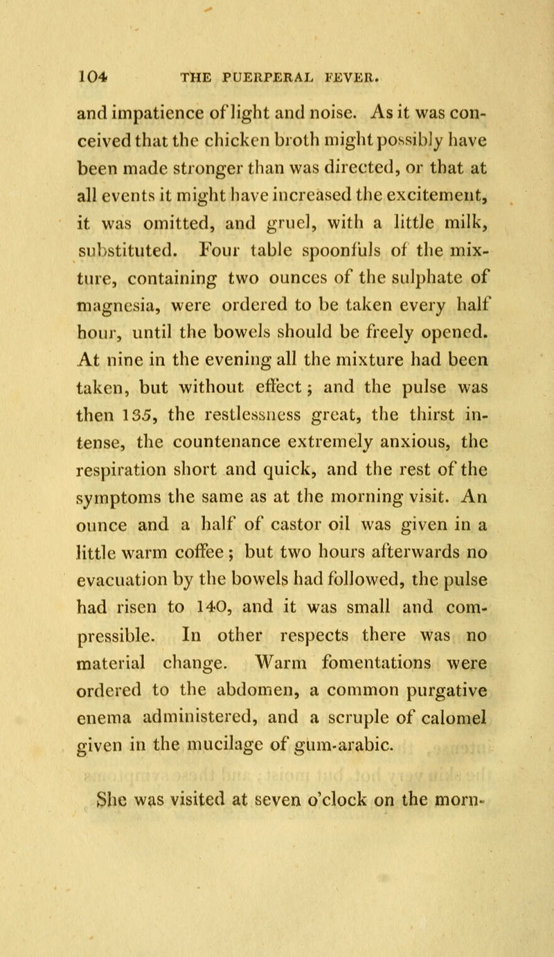 and impatience of light and noise. As it was con- ceived that the chicken broth might possibly have been made stronger than was directed, or that at all events it might have increased the excitement, it was omitted, and gruel, with a little milk, substituted. Four table spoonfuls of the mix- ture, containing two ounces of the sulphate of magnesia, were ordered to be taken every half hour, until the bowels should be freely opened. At nine in the evening all the mixture had been taken, but without effect; and the pulse was then 135, the restlessness great, the thirst in- tense, the countenance extremely anxious, the respiration short and quick, and the rest of the symptoms the same as at the morning visit. An ounce and a half of castor oil was given in a little warm coffee ; but two hours afterwards no evacuation by the bowels had followed, the pulse had risen to 140, and it was small and com- pressible. In other respects there was no material change. Warm fomentations were ordered to the abdomen, a common purgative enema administered, and a scruple of calomel given in the mucilage of gum-arabic. She was visited at seven o'clock on the morn-