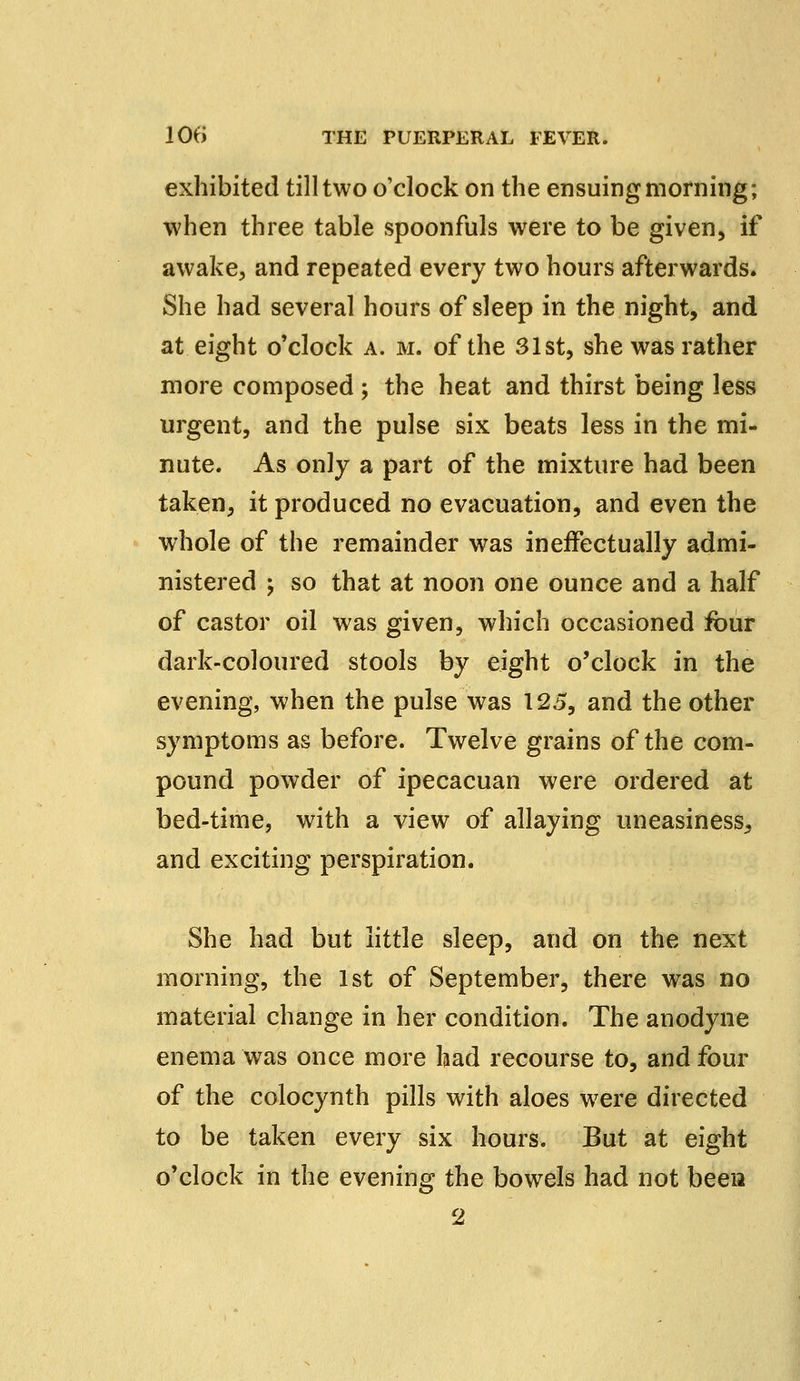exhibited till two o'clock on the ensuing morning; when three table spoonfuls were to be given, if awake, and repeated every two hours afterwards. She had several hours of sleep in the night, and at eight o'clock a. m. of the 31st, she was rather more composed ; the heat and thirst being less urgent, and the pulse six beats less in the mi- nute. As only a part of the mixture had been taken, it produced no evacuation, and even the whole of the remainder was ineffectually admi- nistered ; so that at noon one ounce and a half of castor oil was given, which occasioned four dark-coloured stools by eight o'clock in the evening, when the pulse was 125, and the other symptoms as before. Twelve grains of the com- pound powder of ipecacuan were ordered at bed-time, with a view of allaying uneasiness, and exciting perspiration. She had but little sleep, and on the next morning, the 1st of September, there was no material change in her condition. The anodyne enema was once more had recourse to, and four of the colocynth pills with aloes were directed to be taken every six hours. But at eight o'clock in the evening the bowels had not been