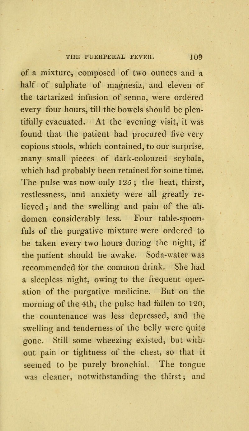 of a mixture, composed of two ounces and a half of sulphate of magnesia, and eleven of the tartarized infusion of senna, were ordered every four hours, till the bowels should be plen- tifully evacuated. At the evening visit, it was found that the patient had procured five very copious stools, which contained, to our surprise, many small pieces of dark-coloured scybala, which had probably been retained for some time. The pulse was now only 125 ; the heat, thirst, restlessness, and anxiety were all greatly re- lieved ; and the swelling and pain of the ab- domen considerably less. Four table-spoon- fuls of the purgative mixture were ordered to be taken every two hours, during the night, if the patient should be awake. Soda-water was recommended for the common drink. She had a sleepless night, owing to the frequent oper- ation of the purgative medicine. But on the morning of the 4th, the pulse had fallen to 120, the countenance was less depressed, and the swelling and tenderness of the belly were quite gone. Still some wheezing existed, but with- out pain or tightness of the chest, so that it seemed to be purely bronchial. The tongue was cleaner, notwithstanding the thirst; and