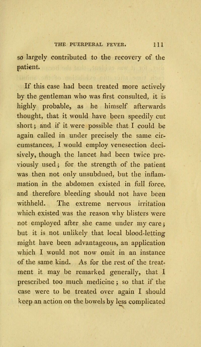 so largely contributed to the recovery of the patient. If this case had been treated more actively by the gentleman who was first consulted, it is highly probable, as he himself afterwards thought, that it would have been speedily cut short; and if it were possible that I could be again called in under precisely the same cir- cumstances,, I would employ venesection deci- sively, though the lancet had been twice pre- viously used; for the strength of the patient was then not only unsubdued, but the inflam- mation in the abdomen existed in full force, and therefore bleeding should not have been withheld. The extreme nervous irritation which existed was the reason why blisters were not employed after she came under my care j but it is not unlikely that local blood-letting might have been advantageous, an application which I would not now omit in an instance of the same kind. As for the rest of the treat- ment it may be remarked generally, that I prescribed too much medicine; so that if the case were to be treated over again I should keep an action on the bowels by less complicated