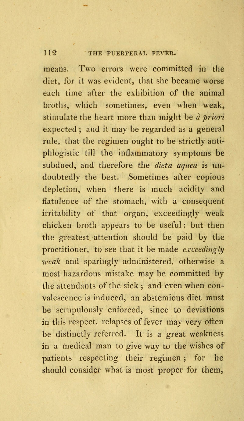 means. Two errors were committed in the diet, for it was evident, that she became worse each time after the exhibition of the animal broths, which sometimes, even when weak, stimulate the heart more than might be h priori expected; and it may be regarded as a general rule, that the regimen ought to be strictly anti- phlogistic till the inflammatory symptoms be subdued, and therefore the diet a aqaea is un- doubtedly the best. Sometimes after copious depletion, when there is much acidity and flatulence of the stomach, with a consequent irritability of that organ, exceedingly weak chicken broth appears to be useful: but then the greatest attention should be paid by the practitioner, to see that it be made exceedingly weak and sparingly administered, otherwise a most hazardous mistake may be committed by the attendants of the sick ; and even when con- valescence is induced, an abstemious diet must be scrupulously enforced, since to deviations in this respect, relapses of fever may very often be distinctly referred. It is a great weakness in a medical man to give way to the wishes of patients respecting their regimen; for he should consider what is most proper for them,