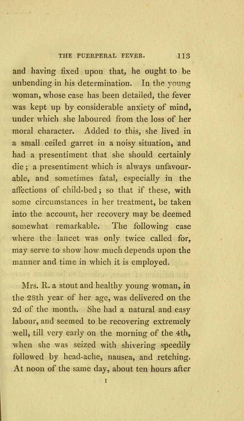 and having fixed upon that, he ought to be unbending in his determination. In the young woman, whose case has been detailed, the fever was kept up by considerable anxiety of mind, under which she laboured from the loss of her moral character. Added to this, she lived in a small ceiled garret in a noisy situation, and had a presentiment that she should certainly die; a presentiment which is always unfavour- able, and sometimes fatal, especially in the affections of child-bed; so that if these, with some circumstances in her treatment, be taken into the account, her recovery may be deemed somewhat remarkable. The following case where the lancet was only twice called for, may serve to show how much depends upon the manner and time in which it is employed. Mrs. R. a stout and healthy young woman, in the 28th year of her age, was delivered on the 2d of the month. She had a natural and easy labour, and seemed to be recovering extremely well, till very early on the morning of the 4th, when she was seized with shivering speedily followed by head-ache, nausea, and retching. At noon of the same day, about ten hours after i