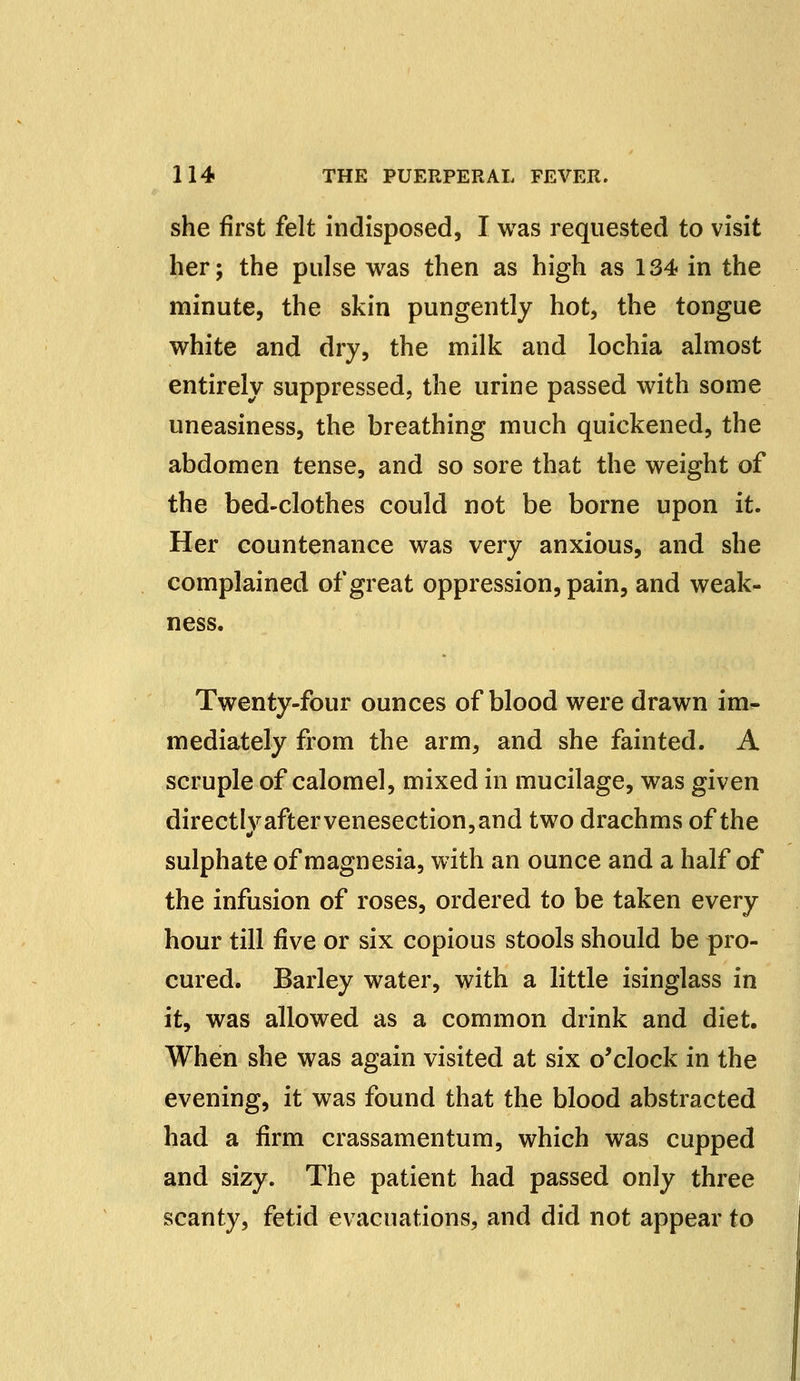 she first felt indisposed, I was requested to visit her; the pulse was then as high as 134 in the minute, the skin pungently hot, the tongue white and dry, the milk and lochia almost entirely suppressed, the urine passed with some uneasiness, the breathing much quickened, the abdomen tense, and so sore that the weight of the bed-clothes could not be borne upon it. Her countenance was very anxious, and she complained of great oppression, pain, and weak- ness. Twenty-four ounces of blood were drawn im- mediately from the arm, and she fainted. A scruple of calomel, mixed in mucilage, was given directIvaftervenesection,and two drachms of the sulphate of magnesia, with an ounce and a half of the infusion of roses, ordered to be taken every hour till five or six copious stools should be pro- cured. Barley water, with a little isinglass in it, was allowed as a common drink and diet. When she was again visited at six o'clock in the evening, it was found that the blood abstracted had a firm crassamentum, which was cupped and sizy. The patient had passed only three scanty, fetid evacuations, and did not appear to