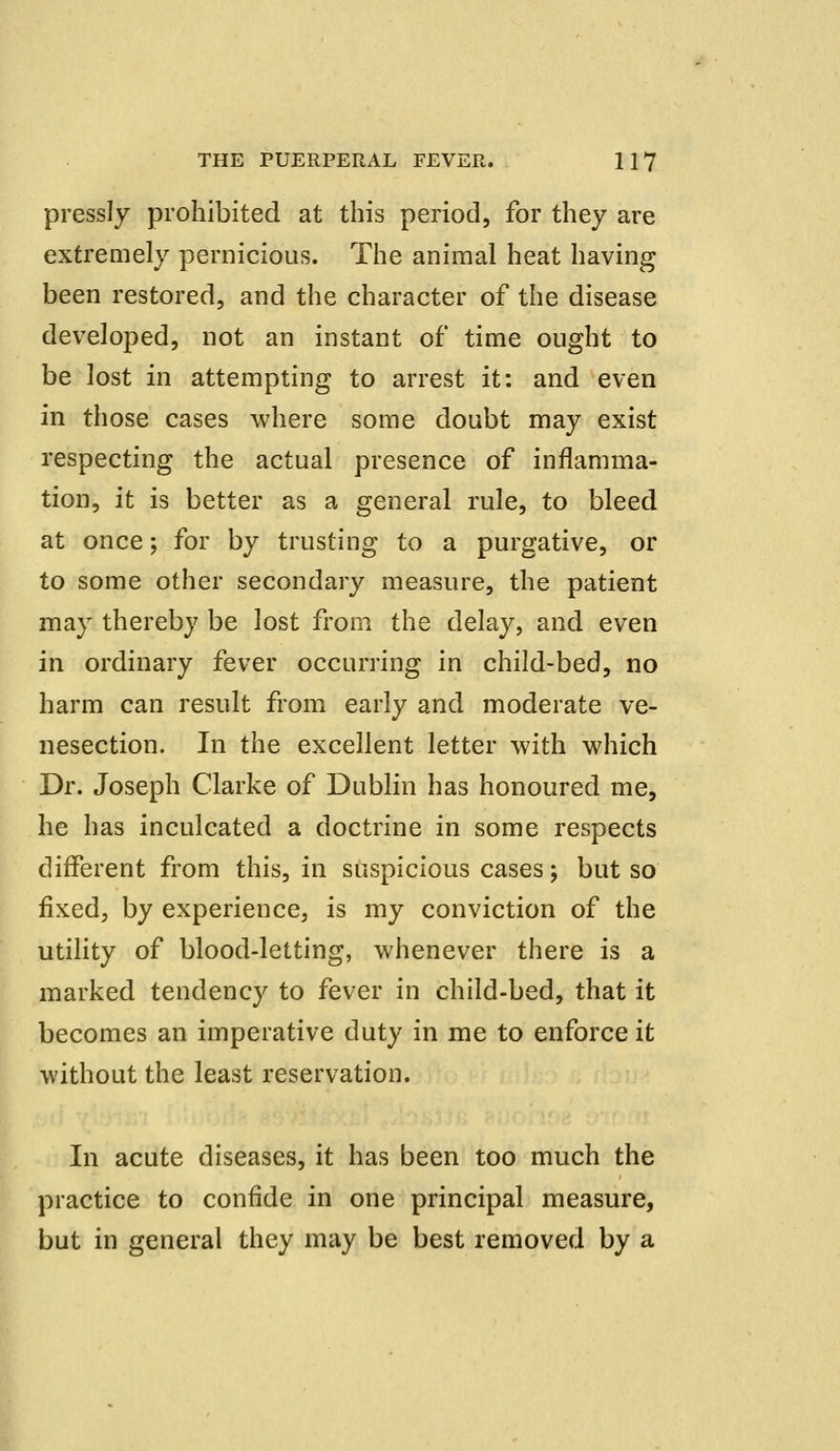 pressly prohibited at this period, for they are extremely pernicious. The animal heat having been restored, and the character of the disease developed, not an instant of time ought to be lost in attempting to arrest it: and even in those cases where some doubt may exist respecting the actual presence of inflamma- tion, it is better as a general rule, to bleed at once; for by trusting to a purgative, or to some other secondary measure, the patient may thereby be lost from the delay, and even in ordinary fever occurring in child-bed, no harm can result from early and moderate ve- nesection. In the excellent letter with which Dr. Joseph Clarke of Dublin has honoured me, he has inculcated a doctrine in some respects different from this, in suspicious cases; but so fixed, by experience, is my conviction of the utility of blood-letting, whenever there is a marked tendency to fever in child-bed, that it becomes an imperative duty in me to enforce it without the least reservation. In acute diseases, it has been too much the practice to confide in one principal measure, but in general they may be best removed by a