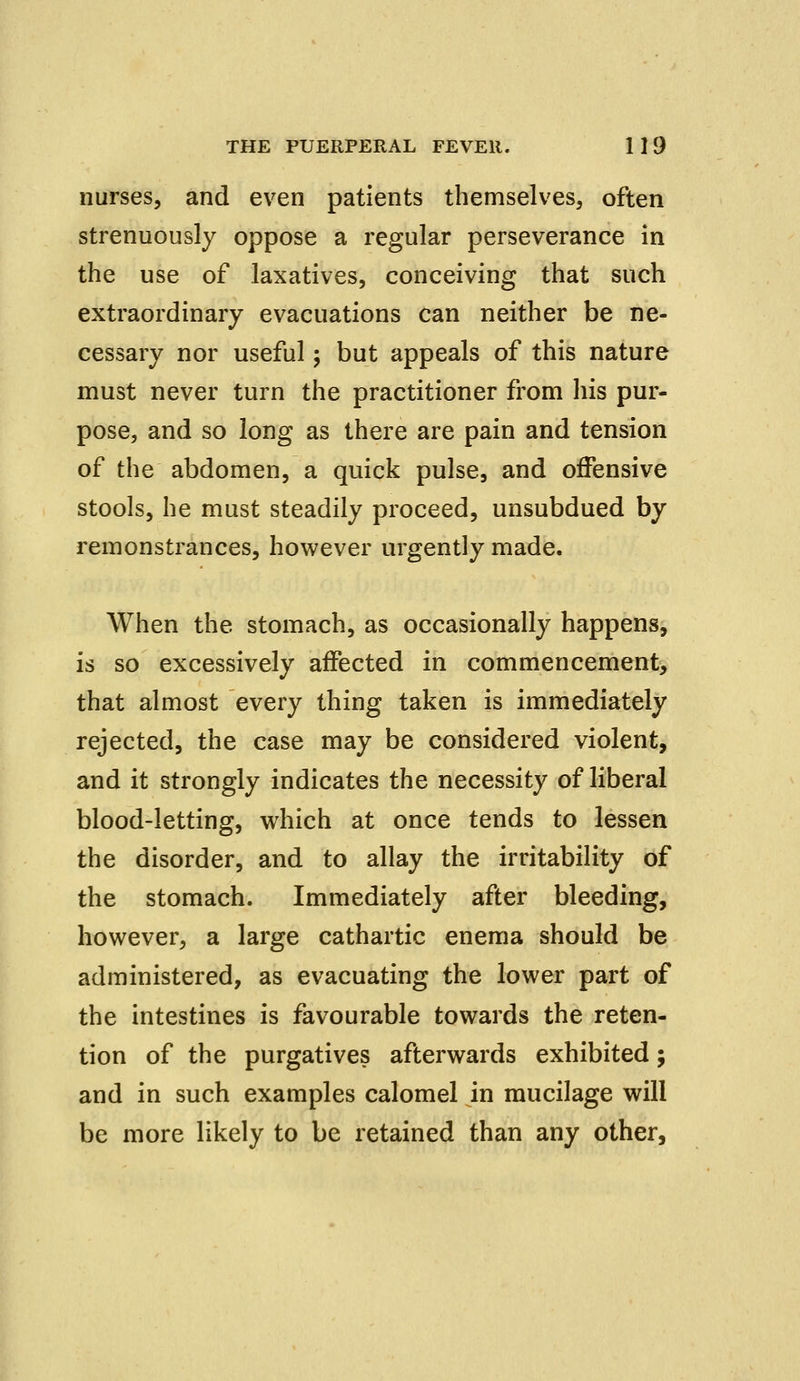 nurses, and even patients themselves, often strenuously oppose a regular perseverance in the use of laxatives, conceiving that such extraordinary evacuations can neither be ne- cessary nor useful; but appeals of this nature must never turn the practitioner from his pur- pose, and so long as there are pain and tension of the abdomen, a quick pulse, and offensive stools, he must steadily proceed, unsubdued by remonstrances, however urgently made. When the stomach, as occasionally happens, is so excessively affected in commencement, that almost every thing taken is immediately rejected, the case may be considered violent, and it strongly indicates the necessity of liberal blood-letting, which at once tends to lessen the disorder, and to allay the irritability of the stomach. Immediately after bleeding, however, a large cathartic enema should be administered, as evacuating the lower part of the intestines is favourable towards the reten- tion of the purgatives afterwards exhibited; and in such examples calomel in mucilage will be more likely to be retained than any other,
