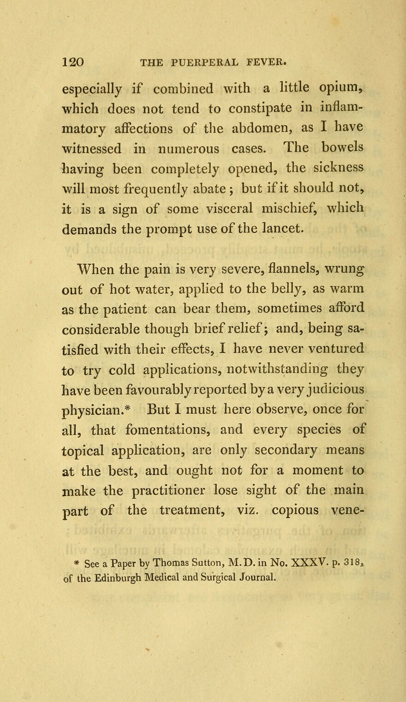 especially if combined with a little opium, which does not tend to constipate in inflam- matory affections of the abdomen, as I have witnessed in ntimerous cases. The bowels having been completely opened, the sickness will most frequently abate ; but if it should not, it is a sign of some visceral mischief, which demands the prompt use of the lancet. When the pain is very severe, flannels, wrung out of hot water, applied to the belly, as warm as the patient can bear them, sometimes afford considerable though brief relief; and, being sa- tisfied with their effects, I have never ventured to try cold applications, notwithstanding they have been favourably reported by a very judicious physician.* But I must here observe, once for all, that fomentations, and every species of topical application, are only secondary means at the best, and ought not for a moment to make the practitioner lose sight of the main part of the treatment, viz. copious vene- * See a Paper by Thomas Sutton, M.D. in No. XXXV. p. 318* of the Edinburgh Medical and Surgical Journal.