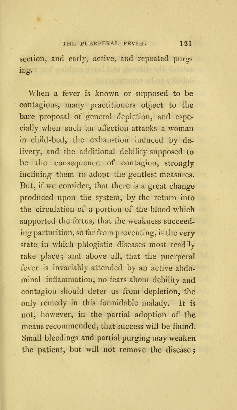 section, and early, active, and repeated purg- ing. When a fever is known or supposed to be contagious, many practitioners object to the bare proposal of general depletion, and espe- cially when such an affection attacks a woman in child-bed, the exhaustion induced by de- livery, and the additional debility supposed to be the consequence of contagion, strongly inclining them to adopt the gentlest measures. But, if we consider, that there is a great change produced upon the system, by the return into the circulation of a portion of the blood which supported the fcetus, that the weakness succeed- ing parturition, so far from preventing, is the very state in which phlogistic diseases most readily take place; and above all, that the puerperal fever is invariably attended by an active abdo- minal inflammation, no fears about debility and contagion should deter us from depletion, the only remedy in this formidable malady. It is not, however, in the partial adoption of the means recommended, that success will be found. Small bleedings and partial purging may weaken the patient, but will not remove the disease j
