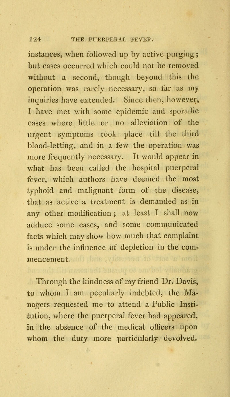 instances, when followed up by active purging; but cases occurred which could not be removed without a second, though beyond this the operation was rarely necessary, so far as my inquiries have extended. Since then, however, I have met with some epidemic and sporadic cases where little or no alleviation of the urgent symptoms took place till the third blood-letting, and in a few the operation was more frequently necessary. It would appear in what has been called the hospital puerperal fever, which authors have deemed the most typhoid and malignant form of the disease, that as active a treatment is demanded as in any other modification ; at least I shall now adduce some cases, and some communicated facts which may show how much that complaint is under the influence of depletion in the com- mencement. Through the kindness of my friend Dr. Davis, to whom I am peculiarly indebted, the Ma- nagers requested me to attend a Public Insti- tution, where the puerperal fever had appeared, in the absence of the medical officers upon whom the duty more particularly devolved.