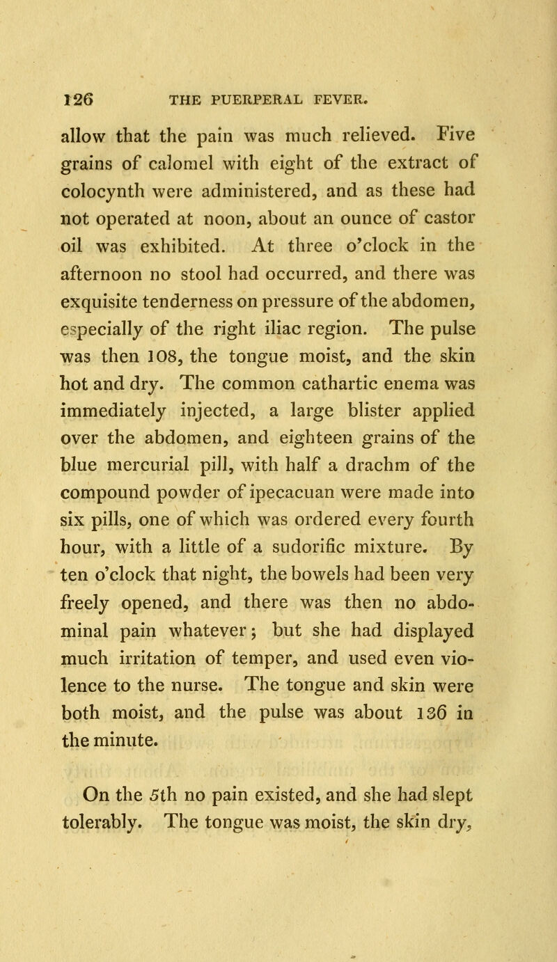 allow that the pain was much relieved. Five grains of calomel with eight of the extract of colocynth were administered, and as these had not operated at noon, about an ounce of castor oil was exhibited. At three o'clock in the afternoon no stool had occurred, and there was exquisite tenderness on pressure of the abdomen, especially of the right iliac region. The pulse was then 108, the tongue moist, and the skin hot and dry. The common cathartic enema was immediately injected, a large blister applied over the abdomen, and eighteen grains of the blue mercurial pill, with half a drachm of the compound powder of ipecacuan were made into six pills, one of which was ordered every fourth hour, with a little of a sudorific mixture. By ten o'clock that night, the bowels had been very freely opened, and there was then no abdo- minal pain whatever; but she had displayed much irritation of temper, and used even vio- lence to the nurse. The tongue and skin were both moist, and the pulse was about 136 in the minute. On the 5th no pain existed, and she had slept tolerably. The tongue was moist, the skin dry,