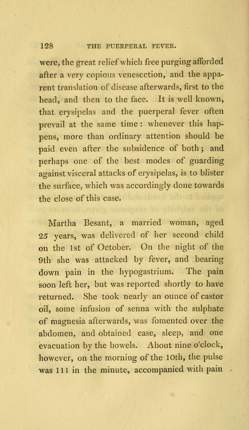 were, the great relief which free purging afforded after a very copious venesection, and the appa- rent translation of disease afterwards, first to the head, and then to the face. It is well known, that erysipelas and the puerperal fever often prevail at the same time : whenever this hap- pens, more than ordinary attention should be paid even after the subsidence of both; and perhaps one of the best modes of guarding against visceral attacks of erysipelas, is to blister the surface, which was accordingly done towards the close of this case. Martha Besant, a married woman, aged 25 years, was delivered of her second child on the 1st of October. On the night of the 9th she was attacked by fever, and bearing down pain in the hypogastrium. The pain soon left her, but was reported shortly to have returned. She took nearly an ounce of castor oil, some infusion of senna with the sulphate of magnesia afterwards, was fomented over the abdomen, and obtained ease, sleep, and one evacuation by the bowels. About nine o'clock, however, on the morning of the 10th, the pulse was 111 in the minute, accompanied with pain