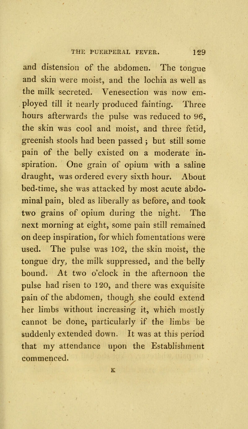 and distension of the abdomen. The tongue and skin were moist, and the lochia as well as the milk secreted. Venesection was now em- ployed till it nearly produced fainting. Three hours afterwards the pulse was reduced to 96, the skin was cool and moist, and three fetid, greenish stools had been passed ; but still some pain of the belly existed on a moderate in- spiration. One grain of opium with a saline draught, was ordered every sixth hour. About bed-time, she was attacked by most acute abdo- minal pain, bled as liberally as before, and took two grains of opium during the night. The next morning at eight, some pain still remained on deep inspiration, for which fomentations were used. The pulse was 102, the skin moist, the tongue dry, the mi]k suppressed, and the belly bound. At two o'clock in the afternoon the pulse had risen to 120, and there was exquisite pain of the abdomen, though she could extend her limbs without increasing it, which mostly cannot be done, particularly if the limbs be suddenly extended down. It was at this period that my attendance upon the Establishment commenced. K
