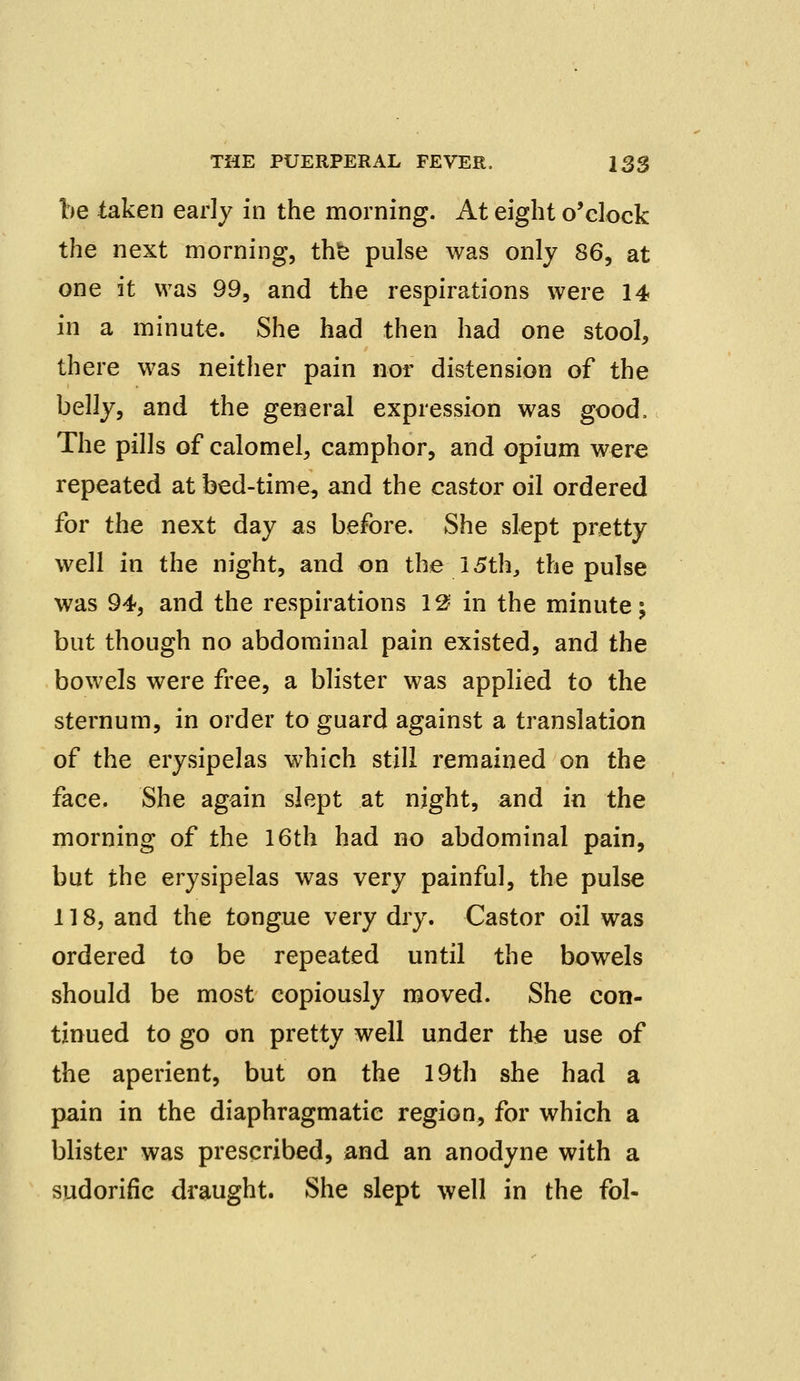 be taken early in the morning. At eight o'clock the next morning, the pulse was only 86, at one it was 99, and the respirations were 14 in a minute. She had then had one stool, there was neither pain nor distension of the belly, and the general expression was good. The pills of calomel, camphor, and opium were repeated at bed-time, and the castor oil ordered for the next day as before. She slept pretty well in the night, and on the 15th, the pulse was 94, and the respirations 12 in the minute; but though no abdominal pain existed, and the bowels were free, a blister was applied to the sternum, in order to guard against a translation of the erysipelas which still remained on the face. She again slept at night, and in the morning of the 16th had no abdominal pain, but the erysipelas was very painful, the pulse 118, and the tongue very dry. Castor oil was ordered to be repeated until the bowels should be most copiously moved. She con- tinued to go on pretty well under the use of the aperient, but on the 19th she had a pain in the diaphragmatic region, for which a blister was prescribed, and an anodyne with a sudorific draught. She slept well in the fol-