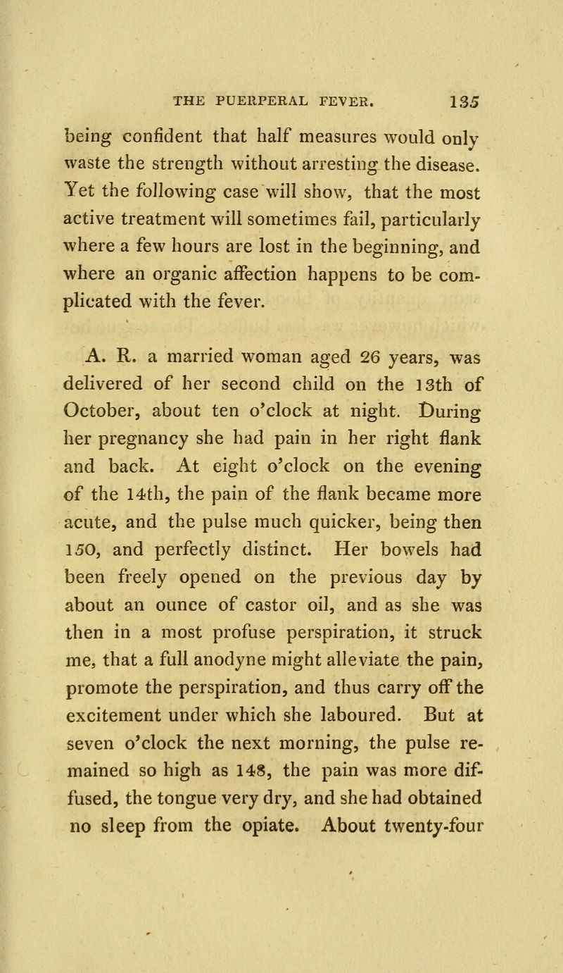 being confident that half measures would only waste the strength without arresting the disease. Yet the following case will show, that the most active treatment will sometimes fail, particularly where a few hours are lost in the beginning, and where an organic affection happens to be com- plicated with the fever. A. R. a married woman aged 26 years, was delivered of her second child on the 13th of October, about ten o'clock at night. During her pregnancy she had pain in her right flank and back. At eight o'clock on the evening of the 14th, the pain of the flank became more acute, and the pulse much quicker, being then 150, and perfectly distinct. Her bowels had been freely opened on the previous day by about an ounce of castor oil, and as she was then in a most profuse perspiration, it struck me, that a full anodyne might alleviate the pain, promote the perspiration, and thus carry off the excitement under which she laboured. But at seven o'clock the next morning, the pulse re- mained so high as 148, the pain was more dif- fused, the tongue very dry, and she had obtained no sleep from the opiate. About twenty-four