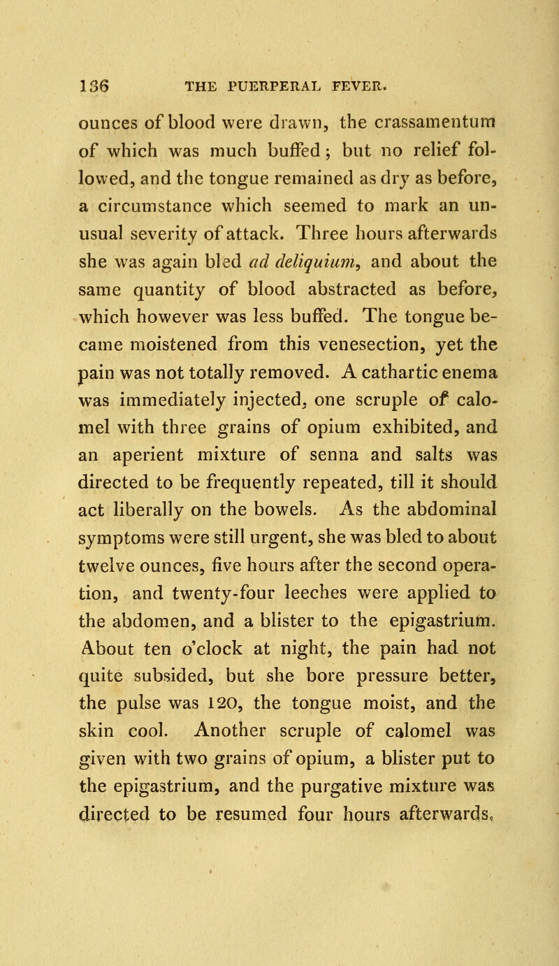 ounces of blood were drawn, the crassamentum of which was much buffed; but no relief fol- lowed, and the tongue remained as dry as before, a circumstance which seemed to mark an un- usual severity of attack. Three hours afterwards she was again bled ad deliquium, and about the same quantity of blood abstracted as before, which however was less buffed. The tongue be- came moistened from this venesection, yet the pain was not totally removed. A cathartic enema wras immediately injected, one scruple of calo- mel with three grains of opium exhibited, and an aperient mixture of senna and salts was directed to be frequently repeated, till it should act liberally on the bowels. As the abdominal symptoms were still urgent, she was bled to about twelve ounces, five hours after the second opera- tion, and twenty-four leeches were applied to the abdomen, and a blister to the epigastrium. About ten o'clock at night, the pain had not quite subsided, but she bore pressure better, the pulse was 120, the tongue moist, and the skin cool. Another scruple of calomel was given with two grains of opium, a blister put to the epigastrium, and the purgative mixture was directed to be resumed four hours afterwards,