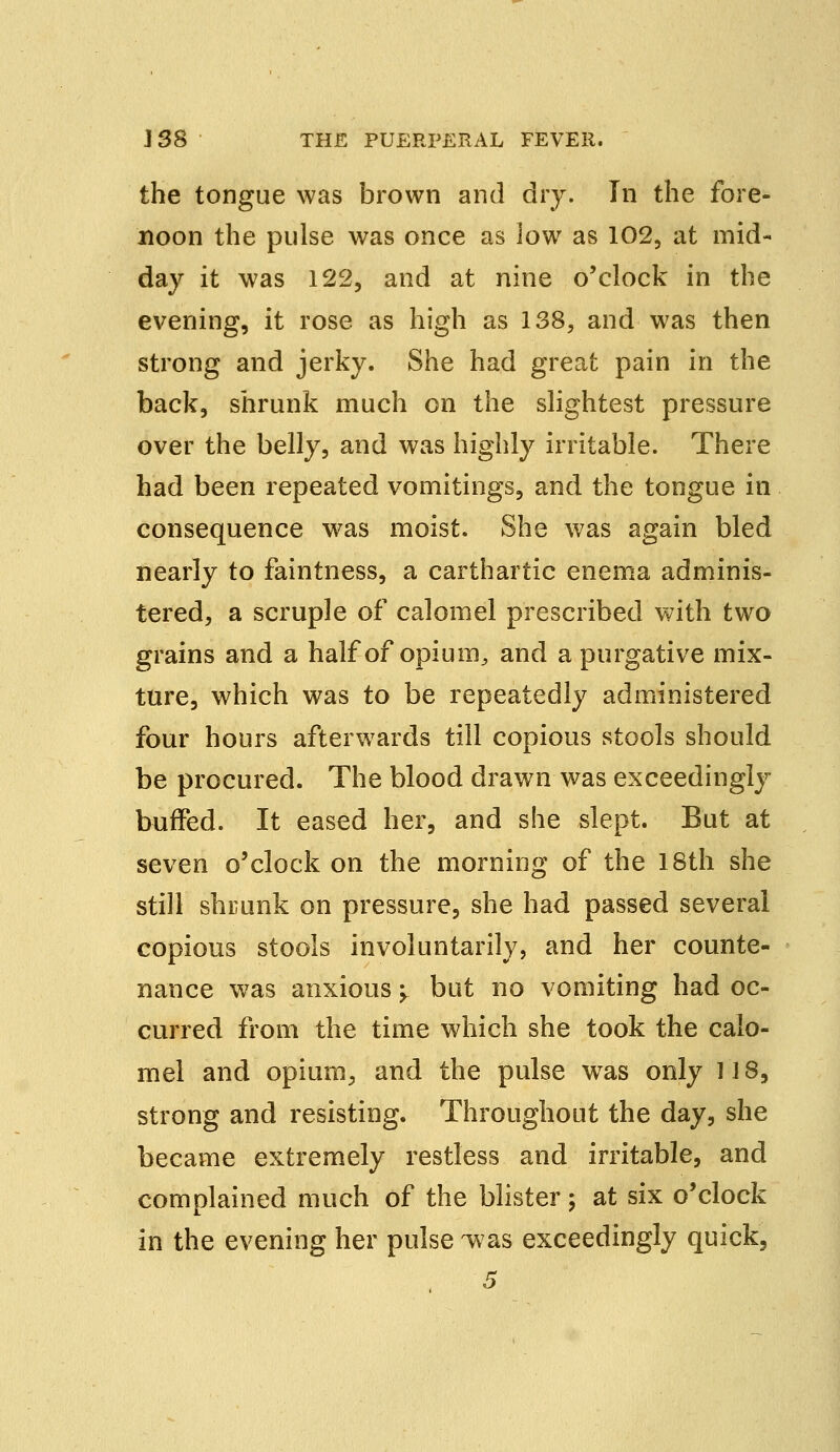 the tongue was brown and dry. In the fore- noon the pulse was once as low as 102, at mid- day it was 122, and at nine o'clock in the evening, it rose as high as 138, and was then strong and jerky. She had great pain in the back, shrunk much on the slightest pressure over the belly, and was highly irritable. There had been repeated vomitings, and the tongue in consequence was moist. She was again bled nearly to faintness, a carthartic enema adminis- tered, a scruple of calomel prescribed with two grains and a half of opium, and a purgative mix- ture, which was to be repeatedly administered four hours afterwards till copious stools should be procured. The blood drawn was exceedingly buffed. It eased her, and she slept. But at seven o'clock on the morning of the 18th she still shrunk on pressure, she had passed several copious stools involuntarily, and her counte- nance was anxious \ but no vomiting had oc- curred from the time which she took the calo- mel and opium, and the pulse wras only 118, strong and resisting. Throughout the day, she became extremely restless and irritable, and complained much of the blister; at six o'clock in the evening her pulse -was exceedingly quick, 5