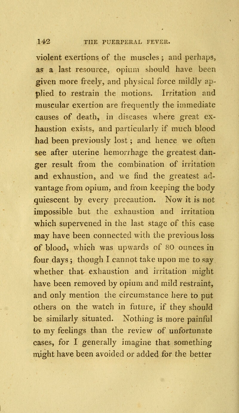 violent exertions of the muscles; and-perhaps, as a last resource., opium should have been given more freely, and physical force mildly ap- plied to restrain the motions. Irritation and muscular exertion are frequently the immediate causes of death, in diseases where great ex- haustion exists, and particularly if much blood had been previously lost; and hence we often see after uterine hemorrhage the greatest dan- ger result from the combination of irritation and exhaustion, and we find the greatest ad- vantage from opium, and from keeping the body quiescent by every precaution. Now it is not impossible but the exhaustion and irritation which supervened in the last stage of this case may have been connected with the previous loss of blood, which was upwards of 80 ounces in four days ; though I cannot take upon me to say whether that exhaustion and irritation might have been removed by opium and mild restraint, and only mention the circumstance here to put others on the watch in future, if they should be similarly situated. Nothing is more painful to my feelings than the review of unfortunate cases, for I generally imagine that something might have been avoided or added for the better