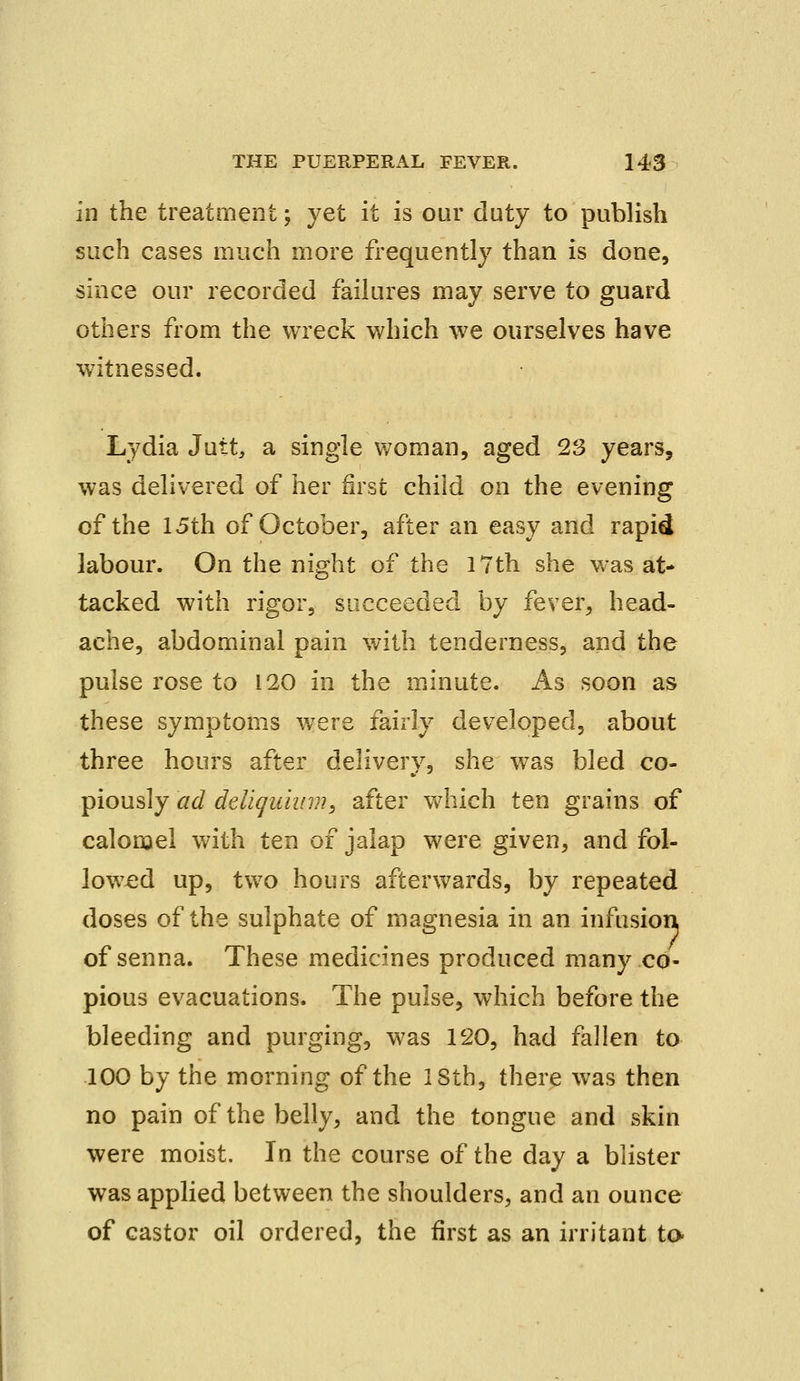 in the treatment; yet it is our duty to publish such cases much more frequently than is done, since our recorded failures may serve to guard others from the wreck which we ourselves have witnessed. Lydia Jutt, a single woman, aged 23 years, was delivered of her first child on the evening of the 15th of October, after an easy and rapid labour. On the night of the 17th she was at- tacked with rigor, succeeded by fever, head- ache, abdominal pain with tenderness, and the pulse rose to 120 in the minute. As soon as these symptoms were fairly developed, about three hours after deliverv, she was bled co- piously ad deligitium, after which ten grains of calomel with ten of jalap were given, and fol- lowed up, two hours afterwards, by repeated doses of the sulphate of magnesia in an infusion of senna. These medicines produced many co- pious evacuations. The pulse, which before the bleeding and purging, was 120, had fallen to 100 by the morning of the 18th, there was then no pain of the belly, and the tongue and skin were moist. In the course of the day a blister was applied between the shoulders, and an ounce of castor oil ordered, the first as an irritant to