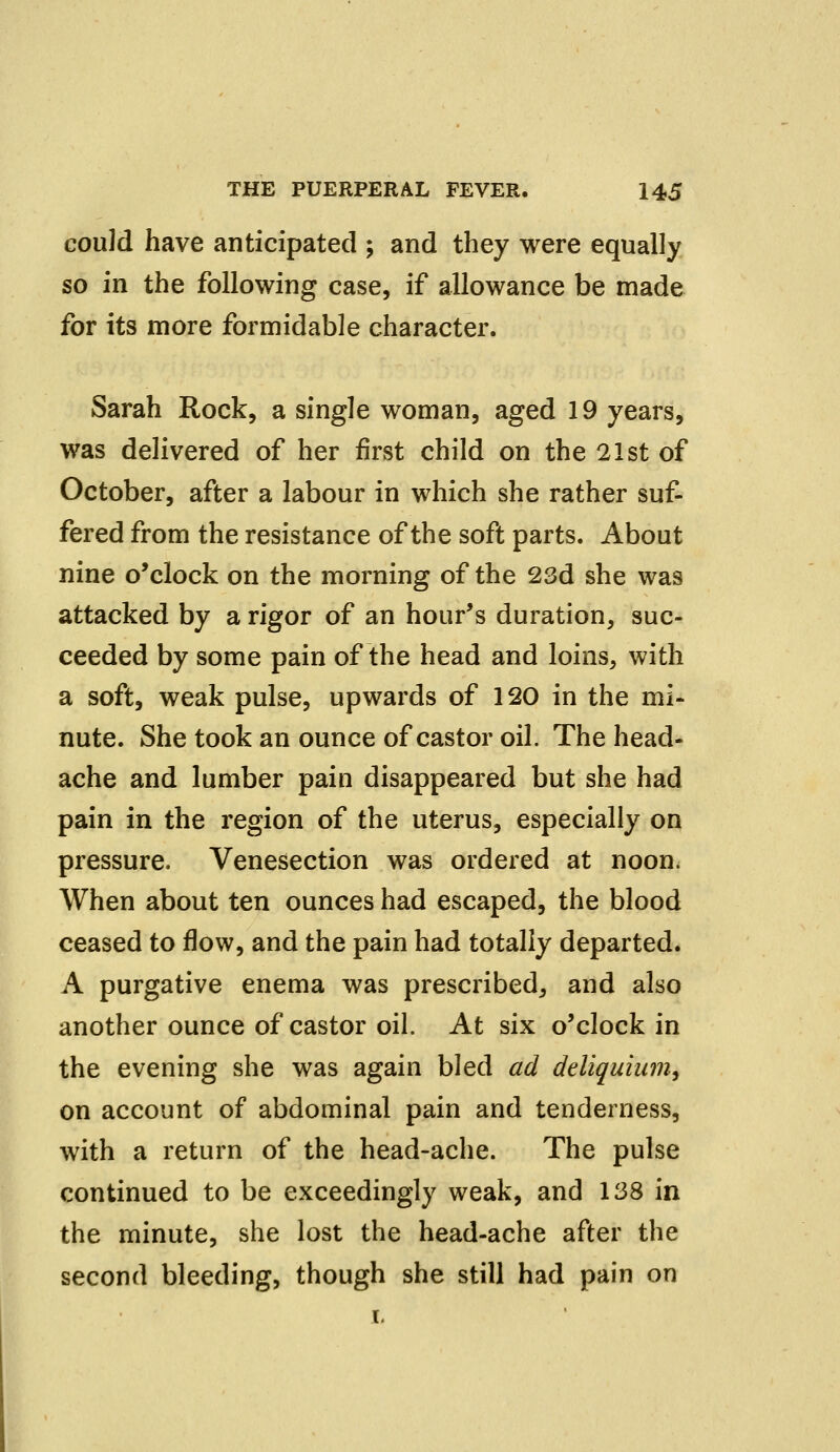 could have anticipated ; and they were equally so in the following case, if allowance be made for its more formidable character. Sarah Rock, a single woman, aged 19 years, was delivered of her first child on the 21st of October, after a labour in which she rather suf- fered from the resistance of the soft parts. About nine o'clock on the morning of the 23d she was attacked by a rigor of an hour's duration, suc- ceeded by some pain of the head and loins, with a soft, weak pulse, upwards of 120 in the mi- nute. She took an ounce of castor oil. The head- ache and lumber pain disappeared but she had pain in the region of the uterus, especially on pressure. Venesection was ordered at noon. When about ten ounces had escaped, the blood ceased to flow, and the pain had totally departed. A purgative enema was prescribed, and also another ounce of castor oil. At six o'clock in the evening she was again bled ad ddiquium, on account of abdominal pain and tenderness, with a return of the head-ache. The pulse continued to be exceedingly weak, and 138 in the minute, she lost the head-ache after the second bleeding, though she still had pain on