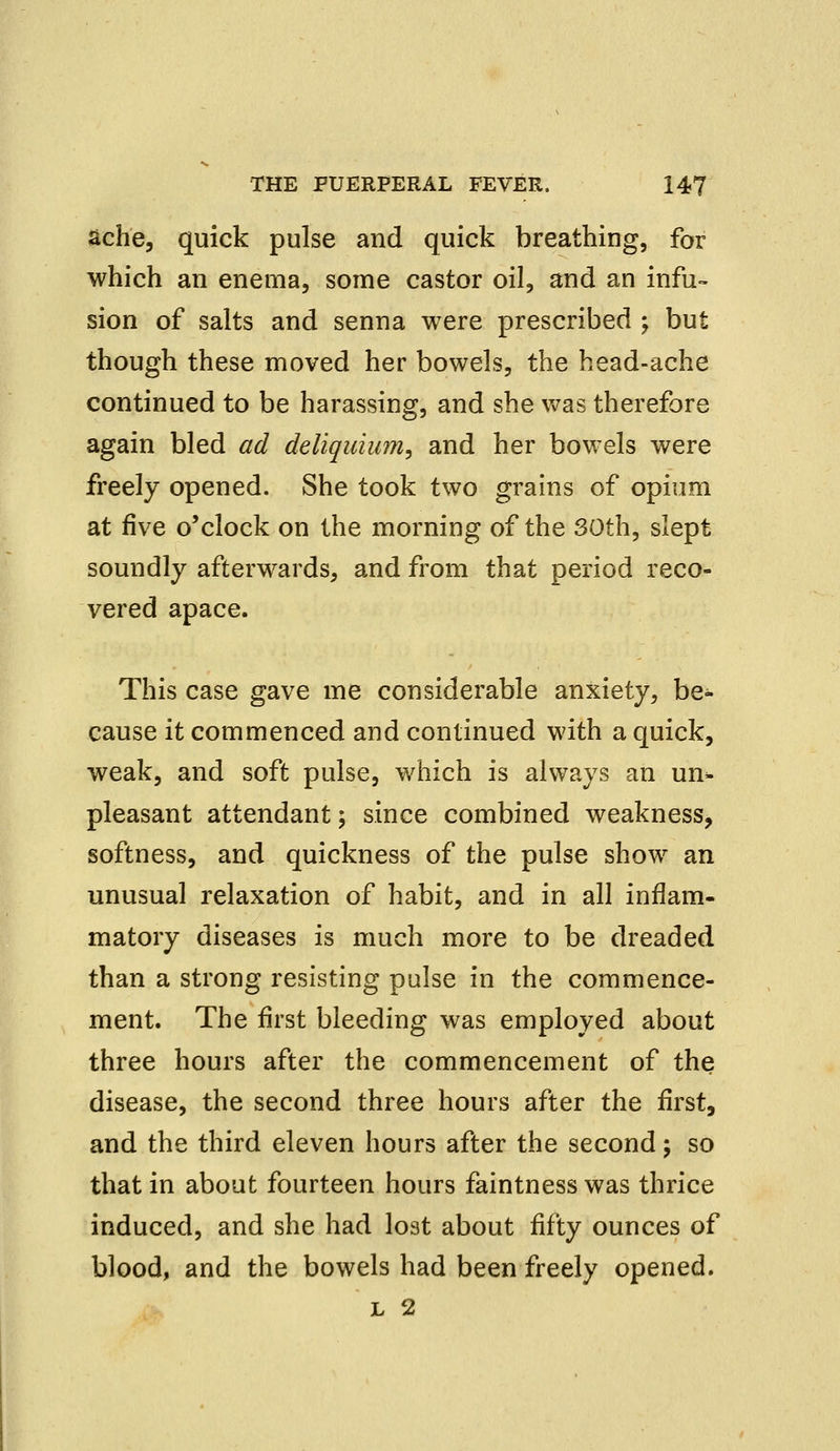 ache, quick pulse and quick breathing, for which an enema, some castor oil, and an infu- sion of salts and senna were prescribed ; but though these moved her bowels, the head-ache continued to be harassing, and she was therefore again bled ad deliquiii?n, and her bowels were freely opened. She took two grains of opium at five o'clock on the morning of the 30th, slept soundly afterwards, and from that period reco- vered apace. This case gave me considerable anxiety, be- cause it commenced and continued with a quick, weak, and soft pulse, which is always an un- pleasant attendant; since combined weakness, softness, and quickness of the pulse show an unusual relaxation of habit, and in all inflam- matory diseases is much more to be dreaded than a strong resisting pulse in the commence- ment. The first bleeding was employed about three hours after the commencement of the disease, the second three hours after the first, and the third eleven hours after the second; so that in about fourteen hours faintnesswas thrice induced, and she had lost about fifty ounces of blood, and the bowels had been freely opened. l 2