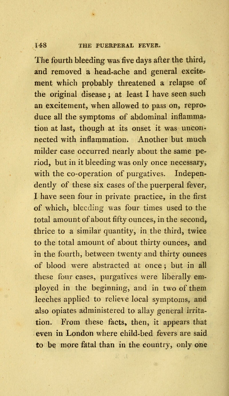 The fourth bleeding was five days after the third, and removed a head-ache and general excite- ment which probably threatened a relapse of the original disease; at least I have seen such an excitement, when allowed to pass on, repro- duce all the symptoms of abdominal inflamma- tion at last, though at its onset it was uncon- nected with inflammation. Another but much milder case occurred nearly about the same pe- riod, but in it bleeding was only once necessary, with the co-operation of purgatives. Indepen- dently of these six cases of the puerperal fever, I have seen four in private practice, in the first of which, bleeding was four times used to the total amount of about fifty ounces, in the second, thrice to a similar quantity, in the third, twice to the total amount of about thirty ounces, and in the fourth, between twenty and thirty ounces of blood were abstracted at once; but in all these four cases, purgatives were liberally em- ployed in the beginning, and in two of them leeches applied to relieve local symptoms, and also opiates administered to allay general irrita- tion. From these facts, then, it appears that even in London where child-bed fevers are said to be more fatal than in the country, only one