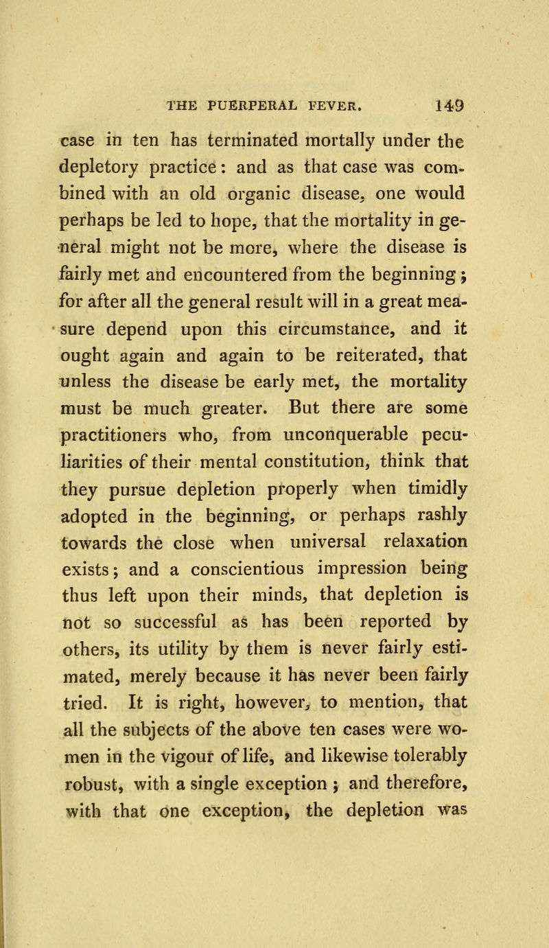 case in ten has terminated mortally under the depletory practice: and as that case was com- bined with an old organic disease, one would perhaps be led to hope, that the mortality in ge- neral might not be more, where the disease is fairly met and encountered from the beginning ; for after all the general result will in a great mea- sure depend upon this circumstance, and it ought again and again to be reiterated, that unless the disease be early met, the mortality must be much greater. But there are some practitioners who, from unconquerable pecu- liarities of their mental constitution, think that they pursue depletion properly when timidly adopted in the beginning, or perhaps rashly towards the close when universal relaxation exists; and a conscientious impression being thus left upon their minds, that depletion is not so successful as has been reported by others, its utility by them is never fairly esti- mated, merely because it has never been fairly tried. It is right, however, to mention, that all the subjects of the above ten cases were wo- men in the vigour of life, and likewise tolerably robust, with a single exception ; and therefore, with that one exception, the depletion was