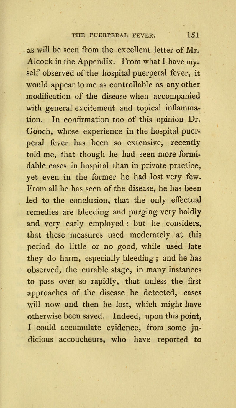 as will be seen from the excellent letter of Mr. Alcock in the Appendix. From what I have my- self observed of the hospital puerperal fever, it would appear to me as controllable as any other modification of the disease when accompanied w7ith general excitement and topical inflamma- tion. In confirmation too of this opinion Dr. Gooch, whose experience in the hospital puer- peral fever has been so extensive, recently told me, that though he had seen more formi- dable cases in hospital than in private practice, yet even in the former he had lost very few. From all he has seen of the disease, he has been led to the conclusion, that the only effectual remedies are bleeding and purging very boldly and very early employed : but he considers, that these measures used moderately at this period do little or no good, while used late they do harm, especially bleeding ; and he has observed, the curable stage, in many instances to pass over so rapidly, that unless the first approaches of the disease be detected, cases will now and then be lost, which might have otherwise been saved. Indeed, upon this point, I could accumulate evidence, from some ju- dicious accoucheurs, who have reported to