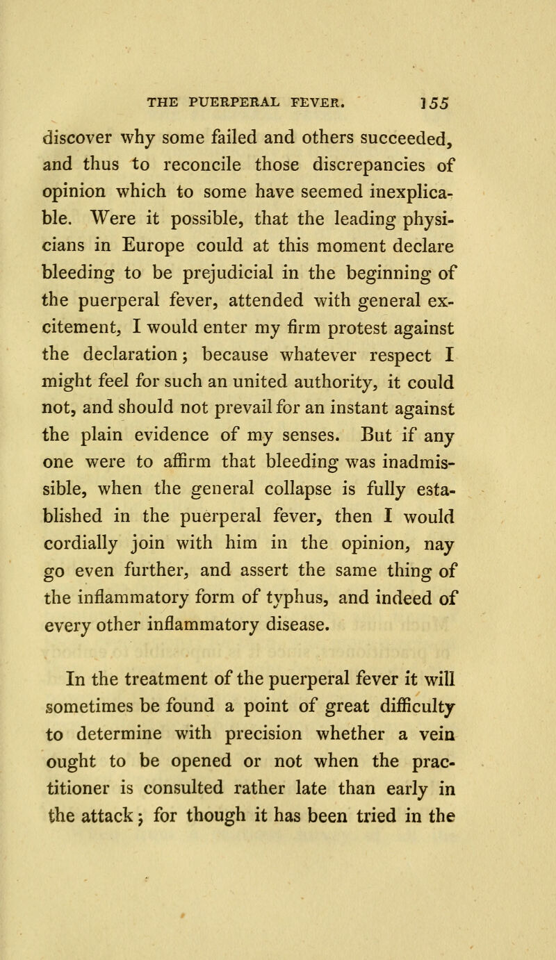 discover why some failed and others succeeded, and thus to reconcile those discrepancies of opinion which to some have seemed inexplica- ble. Were it possible, that the leading physi- cians in Europe could at this moment declare bleeding to be prejudicial in the beginning of the puerperal fever, attended with general ex- citement, I would enter my firm protest against the declaration; because whatever respect I might feel for such an united authority, it could not, and should not prevail for an instant against the plain evidence of my senses. But if any one were to affirm that bleeding was inadmis- sible, when the general collapse is fully esta- blished in the puerperal fever, then I would cordially join with him in the opinion, nay go even further, and assert the same thing of the inflammatory form of typhus, and indeed of every other inflammatory disease. In the treatment of the puerperal fever it will sometimes be found a point of great difficulty to determine with precision whether a vein ought to be opened or not when the prac- titioner is consulted rather late than early in the attack; for though it has been tried in the