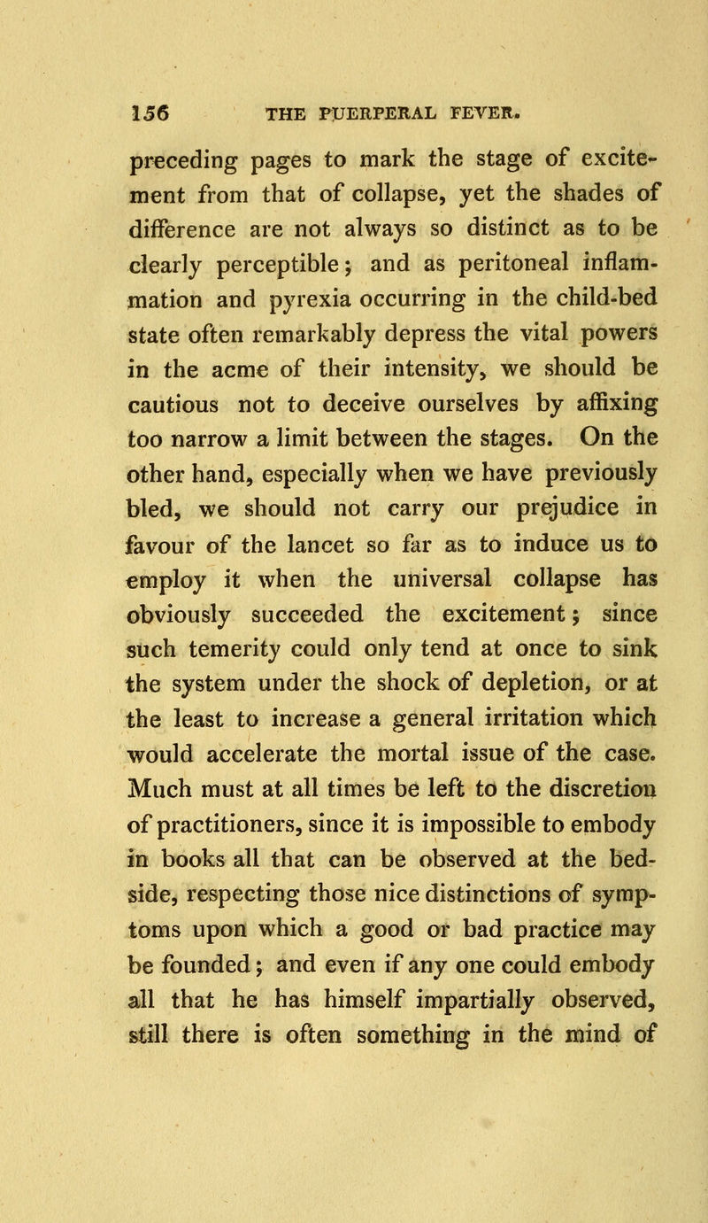 preceding pages to mark the stage of excite- ment from that of collapse, yet the shades of difference are not always so distinct as to be clearly perceptible; and as peritoneal inflam- mation and pyrexia occurring in the child-bed state often remarkably depress the vital powers in the acme of their intensity, we should be cautious not to deceive ourselves by affixing too narrow a limit between the stages. On the other hand, especially when we have previously bled, we should not carry our prejudice in favour of the lancet so far as to induce us to employ it when the universal collapse has obviously succeeded the excitement; since such temerity could only tend at once to sink the system under the shock of depletion, or at the least to increase a general irritation which would accelerate the mortal issue of the case. Much must at all times be left to the discretion of practitioners, since it is impossible to embody in books all that can be observed at the bed- side, respecting those nice distinctions of symp- toms upon which a good or bad practice may be founded; and even if any one could embody all that he has himself impartially observed, still there is often something in the mind of