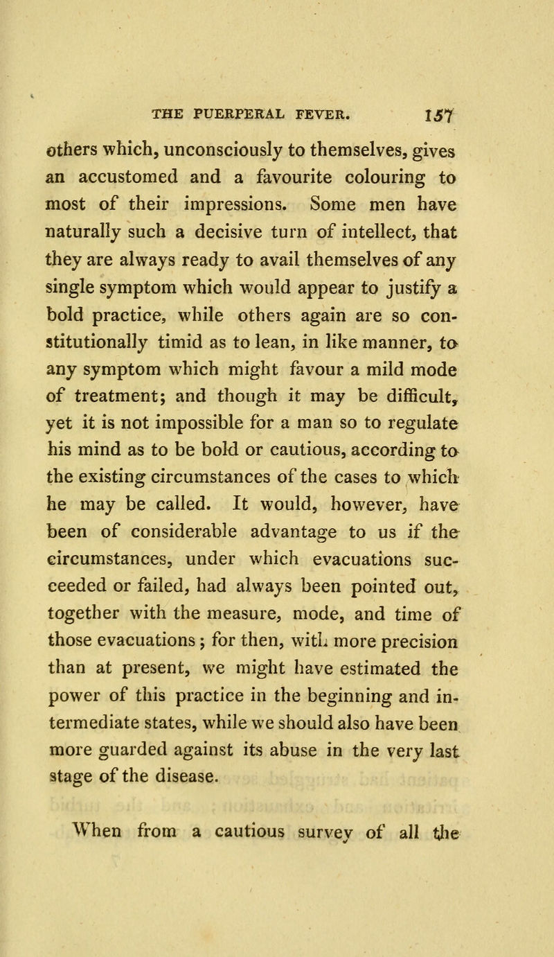 others which, unconsciously to themselves, gives an accustomed and a favourite colouring to most of their impressions. Some men have naturally such a decisive turn of intellect, that they are always ready to avail themselves of any single symptom which would appear to justify a bold practice, while others again are so con- stitutionally timid as to lean, in like manner, to any symptom which might favour a mild mode of treatment; and though it may be difficult, yet it is not impossible for a man so to regulate his mind as to be bold or cautious, according to the existing circumstances of the cases to which he may be called. It would, however, have been of considerable advantage to us if the circumstances, under which evacuations suc- ceeded or failed, had always been pointed out, together with the measure, mode, and time of those evacuations ; for then, with more precision than at present, we might have estimated the power of this practice in the beginning and in- termediate states, while we should also have been more guarded against its abuse in the very last stage of the disease. When from a cautious survey of all the