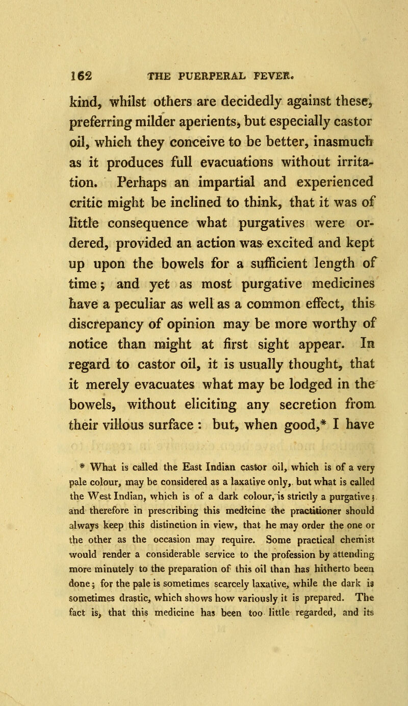 kind, whilst others are decidedly against these* preferring milder aperients, but especially castor oil, which they conceive to be better, inasmuch as it produces full evacuations without irrita- tion. Perhaps an impartial and experienced critic might be inclined to think, that it was of Brittle consequence what purgatives were or- dered, provided an action was excited and kept up upon the bowels for a sufficient length of time 'y and yet as most purgative medicines have a peculiar as well as a common effect, this discrepancy of opinion may be more worthy of notice than might at first sight appear. In regard to castor oil, it is usually thought, that it merely evacuates what may be lodged in the bowels, without eliciting any secretion from their villous surface : but, when good,* I have * What is called the East Indian castor oil, which is of a very pale colour, may be considered as a laxative only,, but what is called the West Indian, which is of a dark colour/is strictly a purgative j and therefore in prescribing this medicine the practktoner should always keep this distinction in view, that he may order the one or the other as the occasion may require. Some practical chemist would render a considerable service to the profession by attending more minutely to the preparation of this oil than has hitherto been done; for the pale is sometimes scarcely laxative, while the dark is sometimes drastic, which shows how variously it is prepared. The fact is> that this medicine has been too little regarded, and its
