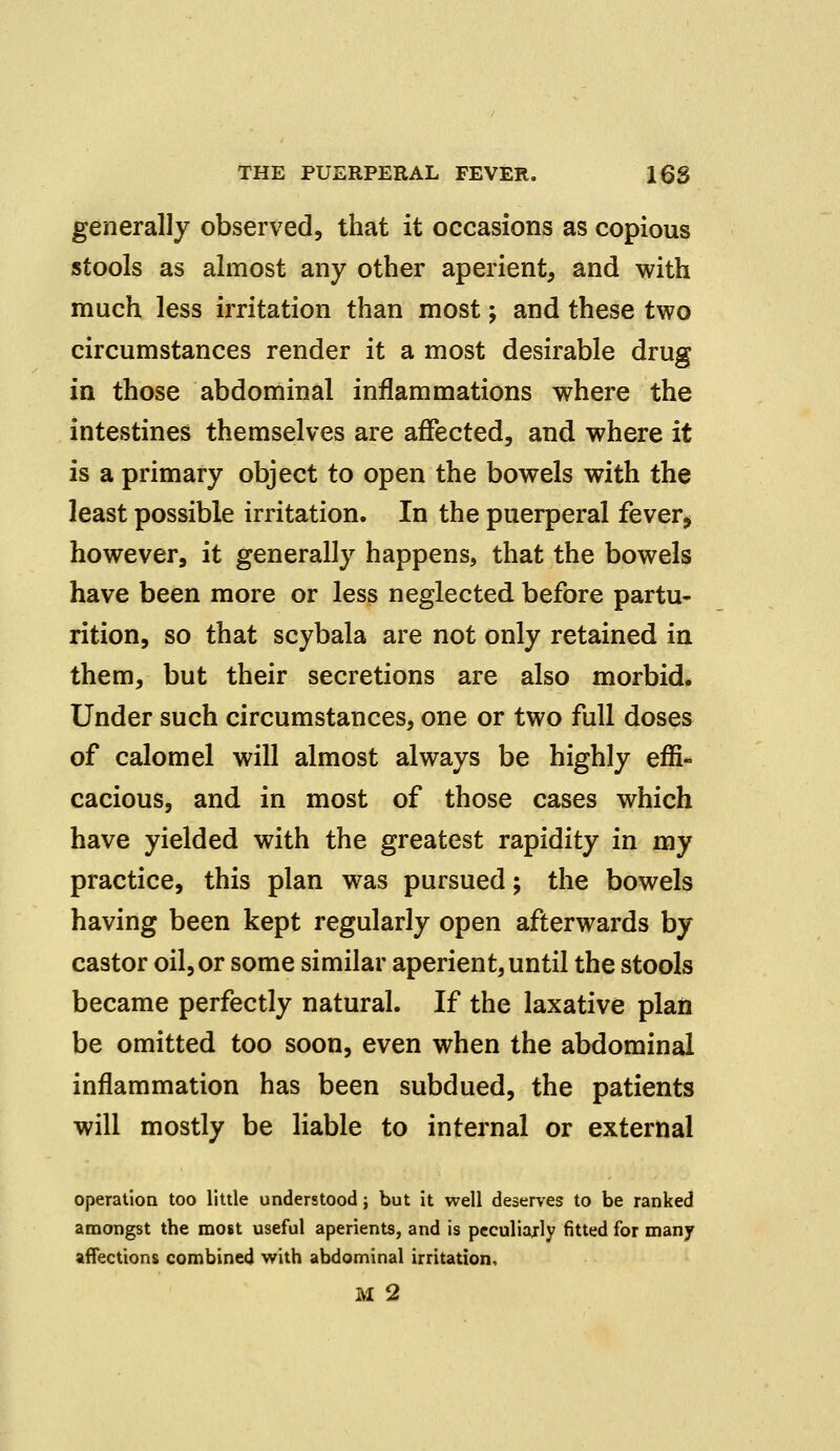 generally observed, that it occasions as copious stools as almost any other aperient, and with much less irritation than most; and these two circumstances render it a most desirable drug in those abdominal inflammations where the intestines themselves are affected, and where it is a primary object to open the bowels with the least possible irritation. In the puerperal fever* however, it generally happens, that the bowels have been more or less neglected before partu- rition, so that scybala are not only retained in them, but their secretions are also morbid. Under such circumstances, one or two full doses of calomel will almost always be highly effi- cacious, and in most of those cases which have yielded with the greatest rapidity in my practice, this plan was pursued; the bowels having been kept regularly open afterwards by castor oil,or some similar aperient,until the stools became perfectly natural. If the laxative plan be omitted too soon, even when the abdominal inflammation has been subdued, the patients will mostly be liable to internal or external operation too little understood j but it well deserves to be ranked amongst the most useful aperients, and is peculiarly fitted for many affections combined with abdominal irritation, M 2
