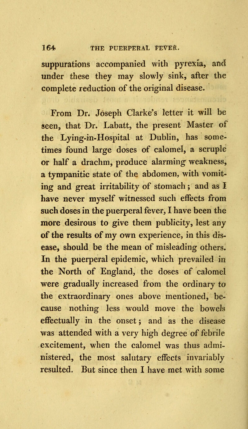 suppurations accompanied with pyrexia, and under these they may slowly sink, after the complete reduction of the original disease. From Dr. Joseph Clarke's letter it will be seen, that Dr. Labatt, the present Master of the Lying-in-Hospital at Dublin, has some- times found large doses of calomel, a scruple or half a drachm, produce alarming weakness, a tympanitic state of the abdomen, with vomit- ing and great irritability of stomach; and as I have never myself witnessed such effects from such doses in the puerperal fever, I have been the more desirous to give them publicity, lest any of the results of my own experience, in this dis- ease, should be the mean of misleading others. In the puerperal epidemic, which prevailed in the North of England, the doses of calomel were gradually increased from the ordinary to the extraordinary ones above mentioned, be- cause nothing less would move the bowels effectually in the onset $ and as the disease was attended with a very high degree of febrile excitement, when the calomel was thus admi- nistered, the most salutary effects invariably resulted. But since then I have met with some