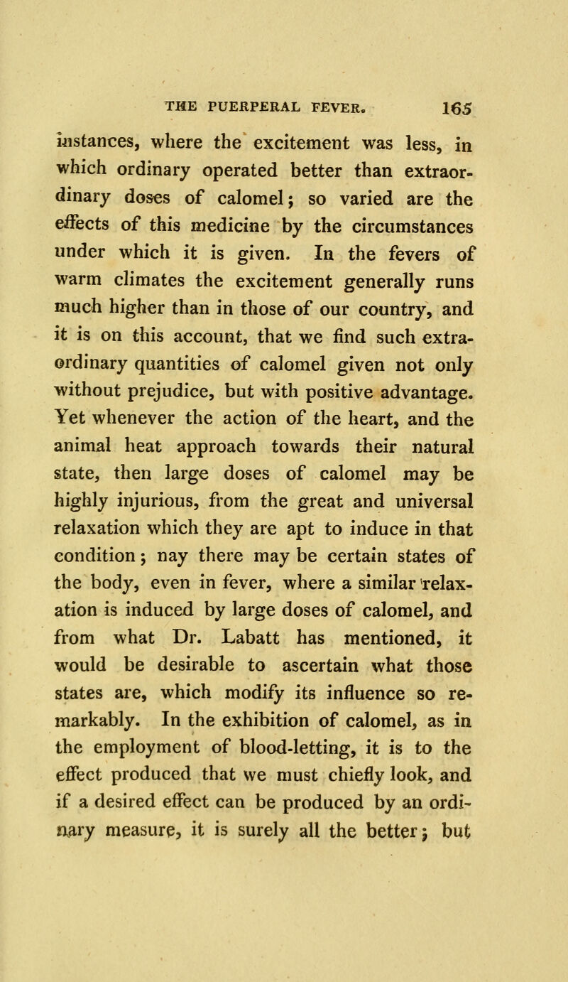 instances, where the excitement was less, in which ordinary operated better than extraor- dinary doses of calomel; so varied are the effects of this medicine by the circumstances under which it is given. In the fevers of warm climates the excitement generally runs much higher than in those of our country, and it is on this account, that we find such extra- ordinary quantities of calomel given not only without prejudice, but with positive advantage. Yet whenever the action of the heart, and the animal heat approach towards their natural state, then large doses of calomel may be highly injurious, from the great and universal relaxation which they are apt to induce in that condition; nay there may be certain states of the body, even in fever, where a similar relax- ation is induced by large doses of calomel, and from what Dr. Labatt has mentioned, it would be desirable to ascertain what those states are, which modify its influence so re- markably. In the exhibition of calomel, as in the employment of blood-letting, it is to the effect produced that we must chiefly look, and if a desired effect can be produced by an ordi- nary measure, it is surely all the better j but