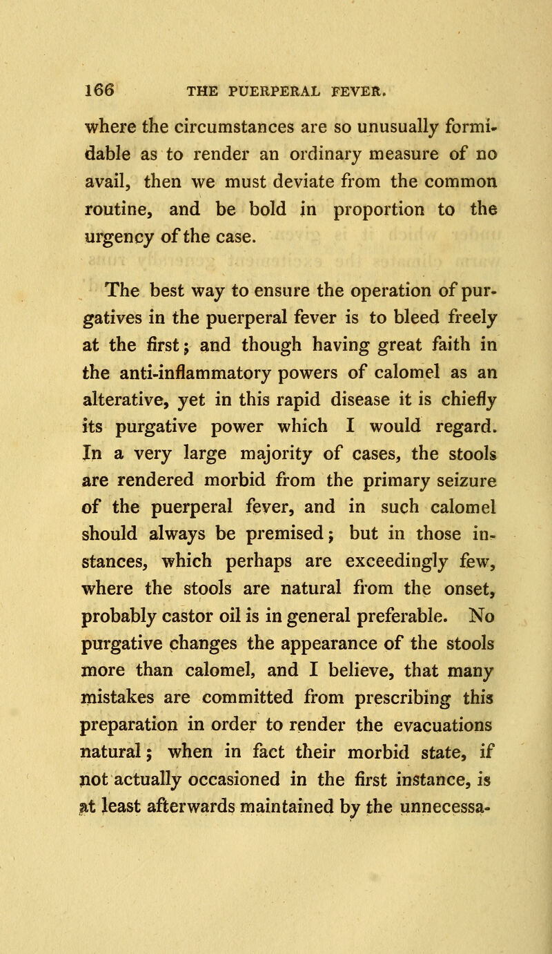 where the circumstances are so unusually formi- dable as to render an ordinary measure of no avail, then we must deviate from the common routine, and be bold in proportion to the urgency of the case. The best way to ensure the operation of pur- gatives in the puerperal fever is to bleed freely at the first; and though having great faith in the anti-inflammatory powers of calomel as an alterative, yet in this rapid disease it is chiefly its purgative power which I would regard. In a very large majority of cases, the stools are rendered morbid from the primary seizure of the puerperal fever, and in such calomel should always be premised; but in those in- stances, which perhaps are exceedingly few, where the stools are natural from the onset, probably castor oil is in general preferable. No purgative changes the appearance of the stools more than calomel, and I believe, that many mistakes are committed from prescribing this preparation in order to render the evacuations natural; when in fact their morbid state, if not actually occasioned in the first instance, is at least afterwards maintained by the unnecessa-