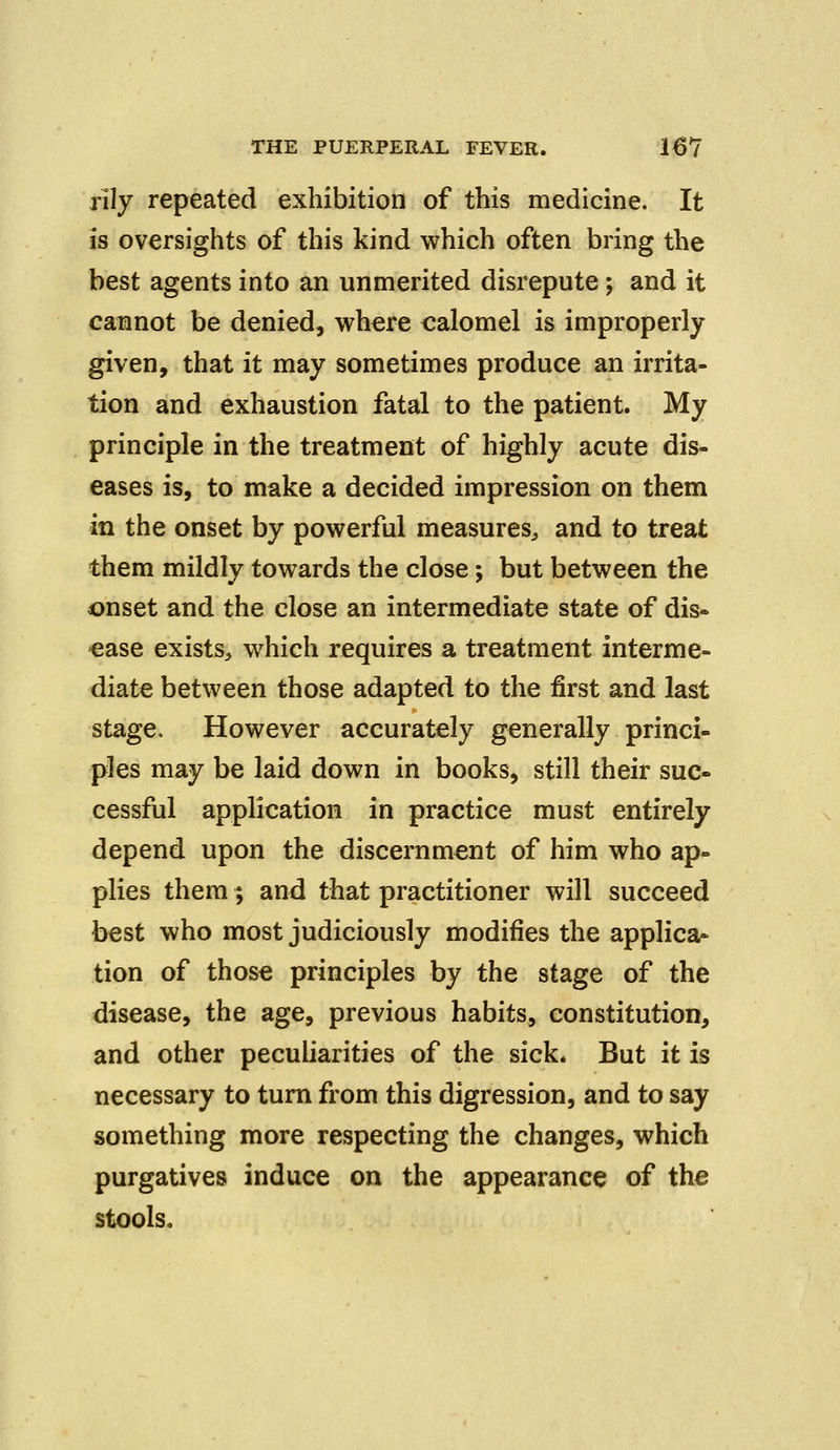 rily repeated exhibition of this medicine. It is oversights of this kind which often bring the best agents into an unmerited disrepute; and it cannot be denied, where calomel is improperly given, that it may sometimes produce an irrita- tion and exhaustion fatal to the patient. My principle in the treatment of highly acute dis- eases is, to make a decided impression on them in the onset by powerful measures, and to treat them mildly towards the close; but between the onset and the close an intermediate state of dis- ease exists, which requires a treatment interme- diate between those adapted to the first and last stage. However accurately generally princi- ples may be laid down in books, still their suc- cessful application in practice must entirely depend upon the discernment of him who ap- plies them; and that practitioner will succeed best who most judiciously modifies the applica- tion of those principles by the stage of the disease, the age, previous habits, constitution, and other peculiarities of the sick. But it is necessary to turn from this digression, and to say something more respecting the changes, which purgatives induce on the appearance of the stools.