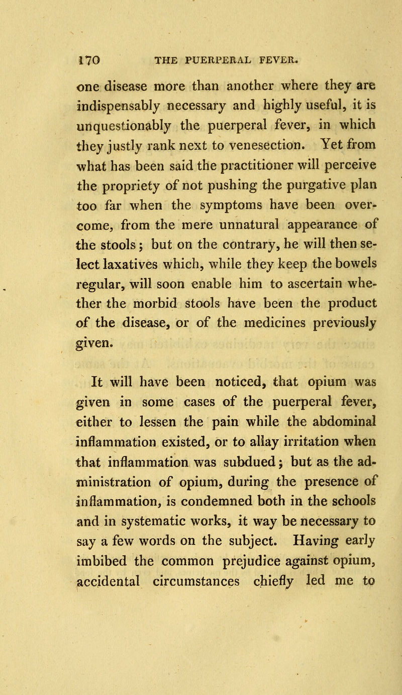 one disease more than another where they are indispensably necessary and highly useful, it is unquestionably the puerperal fever, in which they justly rank next to venesection. Yet from what has been said the practitioner will perceive the propriety of not pushing the purgative plan too far when the symptoms have been over- come, from the mere unnatural appearance of the stools; but on the contrary, he will then se- lect laxatives which, while they keep the bowels regular, will soon enable him to ascertain whe- ther the morbid stools have been the product of the disease, or of the medicines previously given. It will have been noticed, that opium was given in some cases of the puerperal fever, either to lessen the pain while the abdominal inflammation existed, or to allay irritation when that inflammation was subdued; but as the ad- ministration of opium, during the presence of inflammation, is condemned both in the schools and in systematic works, it way be necessary to say a few words on the subject. Having early imbibed the common prejudice against opium, accidental circumstances chiefly led me to