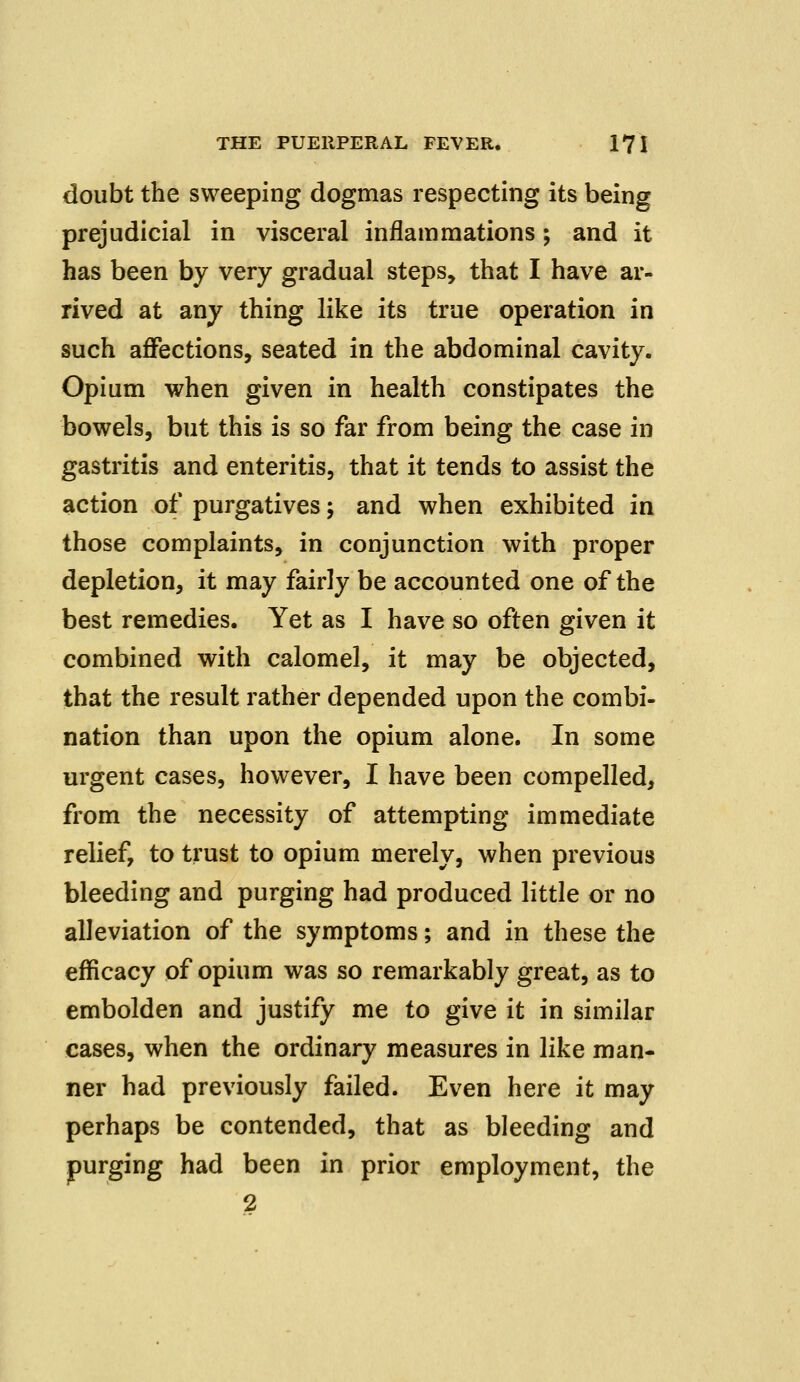 doubt the sweeping dogmas respecting its being prejudicial in visceral inflammations; and it has been by very gradual steps, that I have ar- rived at any thing like its true operation in such affections, seated in the abdominal cavity. Opium when given in health constipates the bowels, but this is so far from being the case in gastritis and enteritis, that it tends to assist the action of purgatives; and when exhibited in those complaints, in conjunction with proper depletion, it may fairly be accounted one of the best remedies. Yet as I have so often given it combined with calomel, it may be objected, that the result rather depended upon the combi- nation than upon the opium alone. In some urgent cases, however, I have been compelled, from the necessity of attempting immediate relief, to trust to opium merely, when previous bleeding and purging had produced little or no alleviation of the symptoms; and in these the efficacy of opium was so remarkably great, as to embolden and justify me to give it in similar cases, when the ordinary measures in like man- ner had previously failed. Even here it may perhaps be contended, that as bleeding and purging had been in prior employment, the 2