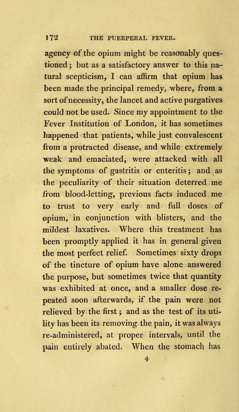 agency of the opium might be reasonably ques- tioned ; but as a satisfactory answer to this na- tural scepticism, I can affirm that opium has been made the principal remedy, where, from a sort of necessity, the lancet and active purgatives could not be used. Since my appointment to the Fever Institution of London, it has sometimes happened that patients, while just convalescent from a protracted disease, and while extremely weak and emaciated, were attacked with all the symptoms of gastritis or enteritis; and as the peculiarity of their situation deterred me from blood-letting, previous facts induced me to trust to very early and full doses of opium, in conjunction with blisters, and the mildest laxatives. Where this treatment has been promptly applied it has in general given the most perfect relief. Sometimes sixty drops of the tincture of opium have alone answered the purpose, but sometimes twice that quantity was exhibited at once, and a smaller dose re- peated soon afterwards, if the pain were not relieved by the first j and as the test of its uti- lity has been its removing the pain, it was always re-administered, at proper intervals, until the pain entirely abated. When the stomach has 4