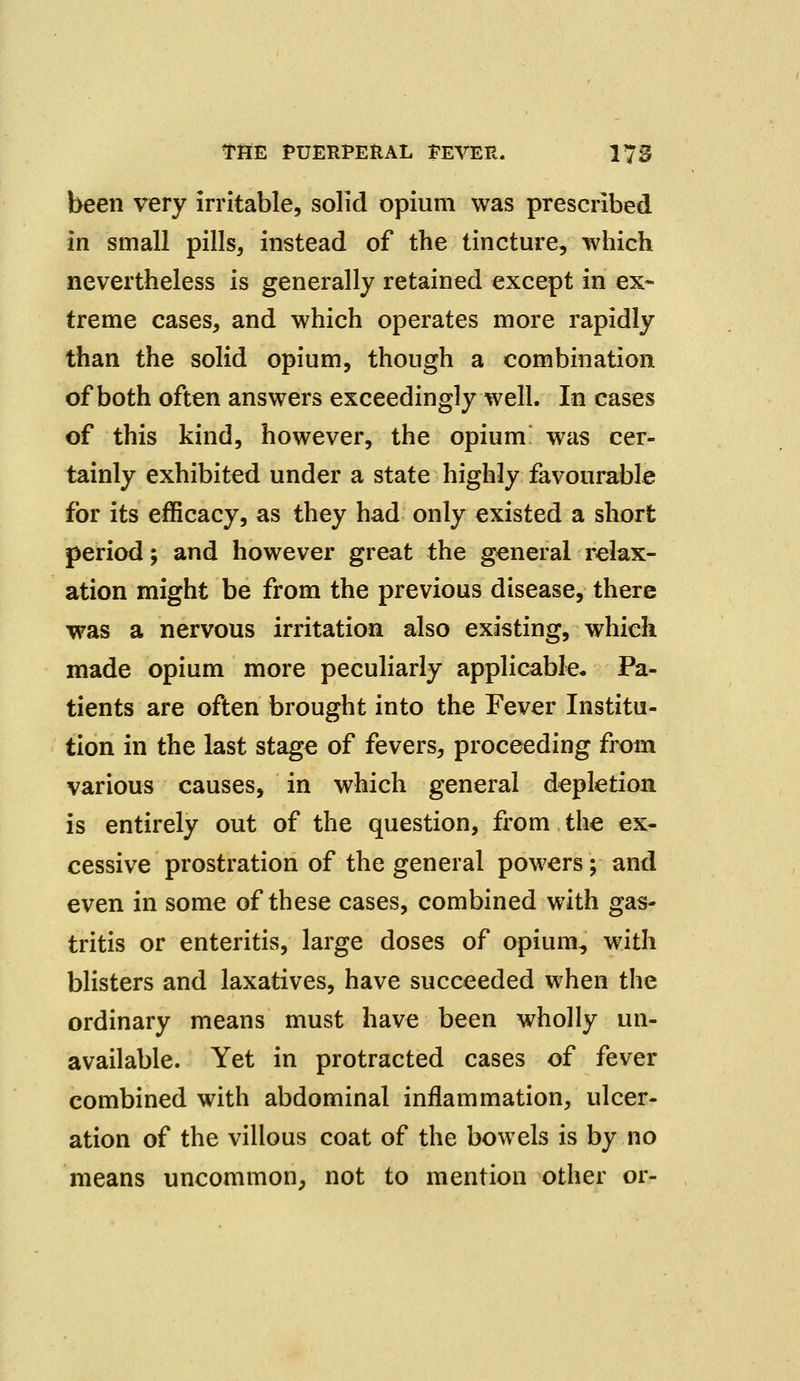 been very irritable, solid opium was prescribed in small pills, instead of the tincture, which nevertheless is generally retained except in ex- treme cases, and which operates more rapidly than the solid opium, though a combination of both often answers exceedingly well. In cases of this kind, however, the opium was cer- tainly exhibited under a state highly favourable for its efficacy, as they had only existed a short period; and however great the general relax- ation might be from the previous disease, there was a nervous irritation also existing, which made opium more peculiarly applicable. Pa- tients are often brought into the Fever Institu- tion in the last stage of fevers, proceeding from various causes, in which general depletion is entirely out of the question, from the ex- cessive prostration of the general powers; and even in some of these cases, combined with gas- tritis or enteritis, large doses of opium, with blisters and laxatives, have succeeded when the ordinary means must have been wholly un- available. Yet in protracted cases of fever combined with abdominal inflammation, ulcer- ation of the villous coat of the bowels is by no means uncommon, not to mention other or-
