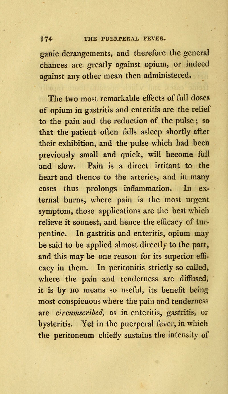 ganic derangements, and therefore the general chances are greatly against opium, or indeed against any other mean then administered. The two most remarkable effects of full doses of opium in gastritis and enteritis are the relief to the pain and the reduction of the pulse; so that the patient often falls asleep shortly after their exhibition, and the pulse which had been previously small and quick, will become full and slow. Pain is a direct irritant to the heart and thence to the arteries, and in many cases thus prolongs inflammation. In ex- ternal burns, where pain is the most urgent symptom, those applications are the best which relieve it soonest, and hence the efficacy of tur- pentine. In gastritis and enteritis, opium may be said to be applied almost directly to the part, and this may be one reason for its superior effi- cacy in them. In peritonitis strictly so called, where the pain and tenderness are diffused, it is by no means so useful, its benefit being most conspicuous where the pain and tenderness are circumscribed, as in enteritis, gastritis, or hysteritis. Yet in the puerperal fever, in which the peritoneum chiefly sustains the intensity of